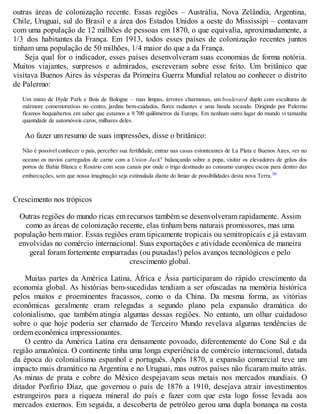 outras áreas de colonização recente. Essas regiões – Austrália, Nova Zelândia, Argentina,
Chile, Uruguai, sul do Brasil e a área dos Estados Unidos a oeste do Mississipi – contavam
com uma população de 12 milhões de pessoas em 1870, o que equivalia, aproximadamente, a
1/3 dos habitantes da França. Em 1913, todos esses países de colonização recentes juntos
tinham uma população de 50 milhões, 1/4 maior do que a da França.
Seja qual for o indicador, esses países desenvolveram suas economias de forma notória.
Muitos viajantes, surpresos e admirados, escreveram sobre esse feito. Um britânico que
visitava Buenos Aires às vésperas da Primeira Guerra Mundial relatou ao conhecer o distrito
de Palermo:
Um misto de Hyde Park e Bois de Bologne – ruas limpas, árvores charmosas, um boulevard duplo com esculturas de
mármore comemorativas no centro, jardins bem-cuidados, flores radiantes e uma banda tocando. Dirigindo por Palermo
ficamos boquiabertos em saber que estamos a 9.700 quilômetros da Europa. Em nenhum outro lugar do mundo vi tamanha
quantidade de automóveis caros, milhares deles.
Ao fazer um resumo de suas impressões, disse o britânico:
Não é possível conhecer o país, perceber sua fertilidade, entrar nas casas estonteantes de La Plata e Buenos Aires, ver no
oceano os navios carregados de carne com a Union Jackc balançando sobre a popa, visitar os elevadores de grãos dos
portos de Bahía Blanca e Rosário com seus canais por onde o trigo destinado ao consumo europeu escoa para dentro das
embarcações, sem que nossa imaginação seja estimulada diante do limiar de possibilidades desta nova Terra.36
Crescimento nos trópicos
Outras regiões do mundo ricas em recursos também se desenvolveram rapidamente. Assim
como as áreas de colonização recente, elas tinham bens naturais promissores, mas uma
população bem maior. Essas regiões eram tipicamente tropicais ou semitropicais e já estavam
envolvidas no comércio internacional. Suas exportações e atividade econômica de maneira
geral foram fortemente empurradas (ou puxadas!) pelos avanços tecnológicos e pelo
crescimento global.
Muitas partes da América Latina, África e Ásia participaram do rápido crescimento da
economia global. As histórias bem-sucedidas tendiam a ser ofuscadas na memória histórica
pelos muitos e proeminentes fracassos, como o da China. Da mesma forma, as vitórias
econômicas geralmente eram relegadas a segundo plano pela expansão dramática do
colonialismo, que também atingia algumas dessas regiões. No entanto, um olhar cuidadoso
sobre o que hoje poderia ser chamado de Terceiro Mundo revelava algumas tendências de
ordem econômica impressionantes.
O centro da América Latina era densamente povoado, diferentemente do Cone Sul e da
região amazônica. O continente tinha uma longa experiência de comércio internacional, datada
da época do colonialismo espanhol e português. Após 1870, a expansão comercial teve um
impacto mais dramático na Argentina e no Uruguai, mas outros países não ficaram muito atrás.
As minas de prata e cobre do México despejavam seus metais nos mercados mundiais. O
ditador Porfirio Díaz, que governou o país de 1876 a 1910, desejava atrair investimentos
estrangeiros para a riqueza mineral do país e fazer com que esta logo fosse levada aos
mercados externos. Em seguida, a descoberta de petróleo gerou uma dupla bonança na costa
 