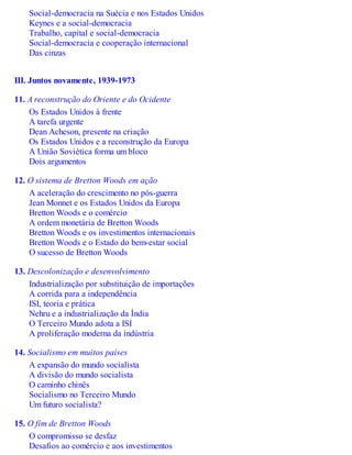 Social-democracia na Suécia e nos Estados Unidos
Keynes e a social-democracia
Trabalho, capital e social-democracia
Social-democracia e cooperação internacional
Das cinzas
III. Juntos novamente, 1939-1973
11. A reconstrução do Oriente e do Ocidente
Os Estados Unidos à frente
A tarefa urgente
Dean Acheson, presente na criação
Os Estados Unidos e a reconstrução da Europa
A União Soviética forma um bloco
Dois argumentos
12. O sistema de Bretton Woods em ação
A aceleração do crescimento no pós-guerra
Jean Monnet e os Estados Unidos da Europa
Bretton Woods e o comércio
A ordem monetária de Bretton Woods
Bretton Woods e os investimentos internacionais
Bretton Woods e o Estado do bem-estar social
O sucesso de Bretton Woods
13. Descolonização e desenvolvimento
Industrialização por substituição de importações
A corrida para a independência
ISI, teoria e prática
Nehru e a industrialização da Índia
O Terceiro Mundo adota a ISI
A proliferação moderna da indústria
14. Socialismo em muitos países
A expansão do mundo socialista
A divisão do mundo socialista
O caminho chinês
Socialismo no Terceiro Mundo
Um futuro socialista?
15. O fim de Bretton Woods
O compromisso se desfaz
Desafios ao comércio e aos investimentos
 