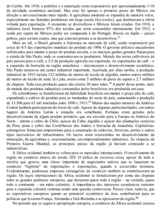 do Caribe. Até 1910, o petróleo e a mineração eram responsáveis por aproximadamente 1/10
da atividade econômica nacional. Mas esse foi apenas o primeiro passo do México em
direção a um crescimento mais rápido. A agricultura moderna se expandiu de maneira veloz,
especialmente nas fazendas produtoras em larga escala (haciendas), que dominavam a oferta
voltada para exportação. A economia se diversificou e fábricas foram criadas. Em 1910, a
indústria local fornecia 97% dos tecidos que eram consumidos internamente. Em 1913, a
renda per capita do México podia ser comparada à de Portugal, Rússia ou Japão – países
pobres, para sermos exatos, mas que estavam prestes a se desenvolver.37
Mais ao sul, o Brasil garantia a liderança no mercado de café, sendo responsável por
cerca de 4/5 das exportações mundiais do produto até 1900. O governo utilizava mecanismos
sofisticados para manter o preço do produto em alta, e os maciços ganhos gerados fluíam para
o estado de São Paulo, onde se concentravam os produtores. Metade das terras cultiváveis do
país passou para o café, e 2/3 da produção agrícola era exportada. As exportações de café – e
a expansão da borracha na região amazônica – alavancaram o desenvolvimento econômico.
São Paulo tornou-se um centro industrial importante. Auxiliada por altas tarifas, a produção
industrial de 1915 incluía 122 milhões de metros de tecido de algodão, muitos outros milhões
de metros de tecido de seda, lã e juta, assim como 5 milhões de pares de sapato e 2,7 milhões
de chapéus. Toda essa produção quase não existia 20 anos antes.38 A partir desse ponto, mais
da metade dos produtos industriais consumidos pelos brasileiros era produzida em casa.
Os colombianos se beneficiaram da habilidade brasileira em manter o preço alto do café,
expandindo o cultivo do produto para as montanhas do oeste do país, aumentando a produção
de 13.500 para 63 mil toneladas entre 1890 e 1913.39 Muitas das nações menores da América
Central também participaram do boom do café. Apesar de algumas particularidades, em outros
lugares da América Latina a situação era semelhante. Fortunas eram geradas pelo
desenvolvimento de algum produto primário, que era enviado para a Europa ou América do
Norte – nitrato e cobre do Chile; açúcar de Cuba; algodão e açúcar das plantações costeiras
do Peru; prata e cobre das Cordilheiras dos Andes; e borracha da Amazônia. Capitalistas
estrangeiros forneciam empréstimos para a construção de rodovias, ferrovias, portos e outros
tipos necessários de infraestrutura. Os lucros eram reinvestidos no desenvolvimento da
mineração, da agricultura e, ocasionalmente, em empreendimentos industriais. Às vésperas da
Primeira Guerra Mundial, os principais países da região já haviam começado a se
industrializar.
A África ocidental também se voltou para os mercados internacionais. O envolvimento da
região no comércio datava do século XIV. O tráfico de escravos criou, apesar de toda a
miséria que gerava, uma classe importante de negociantes nativos que se lançaram no
comércio “legítimo” de importações e exportações, quando a escravidão terminou.
Evidentemente, poderosas empresas estrangeiras de comércio também se estabeleceram na
região. Os laços internacionais da África ocidental se fortaleceram por conta das disputas
entre as grandes potências europeias, que deixaram quase toda a região – na verdade, quase
todo o continente – em mãos coloniais. A importância dos interesses econômicos externos
para a expansão colonial continua sendo uma questão controversa. Parece claro, todavia, que
as expectativas europeias quanto ao potencial econômico da área contribuíram para as
políticas que levaram França, Alemanha e Grã-Bretanha a se apossarem da região.40
No período que se seguiu à apropriação europeia, o comércio da África ocidental cresceu
 