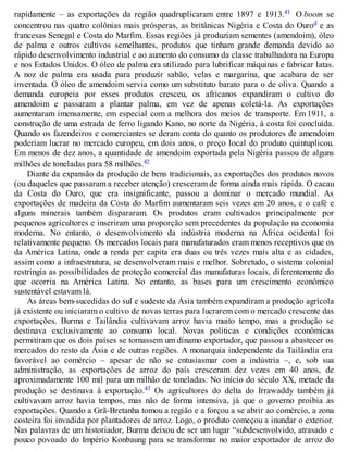 rapidamente – as exportações da região quadruplicaram entre 1897 e 1913.41 O boom se
concentrou nas quatro colônias mais prósperas, as britânicas Nigéria e Costa do Ourod e as
francesas Senegal e Costa do Marfim. Essas regiões já produziam sementes (amendoim), óleo
de palma e outros cultivos semelhantes, produtos que tinham grande demanda devido ao
rápido desenvolvimento industrial e ao aumento do consumo da classe trabalhadora na Europa
e nos Estados Unidos. O óleo de palma era utilizado para lubrificar máquinas e fabricar latas.
A noz de palma era usada para produzir sabão, velas e margarina, que acabara de ser
inventada. O óleo de amendoim servia como um substituto barato para o de oliva. Quando a
demanda europeia por esses produtos cresceu, os africanos expandiram o cultivo do
amendoim e passaram a plantar palma, em vez de apenas coletá-la. As exportações
aumentaram imensamente, em especial com a melhora dos meios de transporte. Em 1911, a
construção de uma estrada de ferro ligando Kano, no norte da Nigéria, à costa foi concluída.
Quando os fazendeiros e comerciantes se deram conta do quanto os produtores de amendoim
poderiam lucrar no mercado europeu, em dois anos, o preço local do produto quintuplicou.
Em menos de dez anos, a quantidade de amendoim exportada pela Nigéria passou de alguns
milhões de toneladas para 58 milhões.42
Diante da expansão da produção de bens tradicionais, as exportações dos produtos novos
(ou daqueles que passaram a receber atenção) cresceram de forma ainda mais rápida. O cacau
da Costa do Ouro, que era insignificante, passou a dominar o mercado mundial. As
exportações de madeira da Costa do Marfim aumentaram seis vezes em 20 anos, e o café e
alguns minerais também dispararam. Os produtos eram cultivados principalmente por
pequenos agricultores e inseriram uma proporção sem precedentes da população na economia
moderna. No entanto, o desenvolvimento da indústria moderna na África ocidental foi
relativamente pequeno. Os mercados locais para manufaturados eram menos receptivos que os
da América Latina, onde a renda per capita era duas ou três vezes mais alta e as cidades,
assim como a infraestrutura, se desenvolveram mais e melhor. Sobretudo, o sistema colonial
restringia as possibilidades de proteção comercial das manufaturas locais, diferentemente do
que ocorria na América Latina. No entanto, as bases para um crescimento econômico
sustentável estavam lá.
As áreas bem-sucedidas do sul e sudeste da Ásia também expandiram a produção agrícola
já existente ou iniciaram o cultivo de novas terras para lucrarem com o mercado crescente das
exportações. Burma e Tailândia cultivavam arroz havia muito tempo, mas a produção se
destinava exclusivamente ao consumo local. Novas políticas e condições econômicas
permitiram que os dois países se tornassem um dínamo exportador, que passou a abastecer os
mercados do resto da Ásia e de outras regiões. A monarquia independente da Tailândia era
favorável ao comércio – apesar de não se entusiasmar com a indústria –, e, sob sua
administração, as exportações de arroz do país cresceram dez vezes em 40 anos, de
aproximadamente 100 mil para um milhão de toneladas. No início do século XX, metade da
produção se destinava à exportação.43 Os agricultores do delta do Irrawaddy também já
cultivavam arroz havia tempos, mas não de forma intensiva, já que o governo proibia as
exportações. Quando a Grã-Bretanha tomou a região e a forçou a se abrir ao comércio, a zona
costeira foi invadida por plantadores de arroz. Logo, o produto começou a inundar o exterior.
Nas palavras de um historiador, Burma deixou de ser um lugar “subdesenvolvido, atrasado e
pouco povoado do Império Konbaung para se transformar no maior exportador de arroz do
 