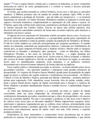 mundo”.44 Com o regime francês voltado para o comércio na Indochina, as terras vietnamitas
dedicadas ao cultivo do arroz quintuplicaram e a colônia se tornou a terceira principal
produtora do mundo.
O Ceilão, que acabou tornando-se colônia britânica, levou coco e chá para os mercados
mundiais. A Malásia produzia mais da metade do estanho do planeta. Após 1900, os dois
países aumentaram a produção de borracha – que até então era inexpressiva – e se tornaram
importantes no mercado. As Índias Orientais Holandesas também se juntaram à corrida para
superar a borracha amazônica, complementando as exportações de café, tabaco e açúcar. As
Filipinas, agora uma colônia norte-americana, aumentaram a produção de açúcar para penetrar
no imenso mercado dos Estados Unidos. Taiwan, na época uma colônia japonesa, fora
desenvolvido pelas autoridades coloniais, de forma mais ou menos explícita, para abastecer a
metrópole com arroz e açúcar.
O impacto do boom exportador foi fortemente sentido em muitos desses casos. O arroz era
em geral cultivado por pequenos produtores, e a prosperidade gerada pelas exportações do
início do século aumentou a renda de grandes camadas da população da Tailândia e de Burma.
O chá do Ceilão também era cultivado principalmente por pequenos produtores. O estanho
malaio era altamente controlado por proprietários chineses e minerado por trabalhadores do
mesmo país, os quais rumaram em hordas para o Sudeste Asiático. Mesmo onde os europeus
controlavam as fazendas e plantações mais prósperas – como na Indochina, nas Índias
Holandesas Orientais e nas áreas de borracha da Malásia –, a ampla demanda por
trabalhadores gerou um aumento na renda local. Assim como na África ocidental, a indústria
não cresceu de forma significativa. Devido ao padrão de vida baixo da região, os mercados
locais para os manufaturados modernos eram pequenos, e as potências coloniais
desestimulavam o desenvolvimento industrial, de forma explícita ou implícita.
Essas regiões pobres e densamente povoadas se atiraram – ou foram atiradas pelos novos
governantes coloniais – nos mercados mundiais e emergiram como grandes promessas de
prosperidade. Às vésperas da Primeira Guerra Mundial, grande parte da população do amplo
grupo de países e colônias das regiões tropicais e semitropicais em crescimento – do México
e Brasil a Costa do Marfim e Nigéria, passando por Burma e Indochina – produzia matérias-
primas para exportação. Café, amendoim, cacau, borracha, óleo de palma, estanho, cobre,
prata e açúcar fluíam dessas regiões de rápido crescimento para a Europa e a América do
Norte. Dinheiro e produtos manufaturados faziam o caminho inverso. A modernidade chegava
aos trópicos.
As elites que dominavam o governo e a sociedade em todas as regiões de rápido
crescimento, tanto nas áreas temperadas de colonização recente quanto nas zonas
semitropicais densamente povoadas, consideravam que a chave da prosperidade e do sucesso
estava na economia mundial. Por que ir aos pampas e pradarias se não fosse com o objetivo
de cultivar essas áreas para os mercados mundiais? Muitos imperialistas europeus, norte-
americanos e japoneses argumentavam que as colônias eram valiosas, principalmente como
fontes de matérias-primas e produtos agrícolas. Os regimes coloniais pressionavam as novas
possessões com entusiasmo, apesar de muitas vezes com uma visão estreita, a exportar
produtos primários.
Proprietários de terra, mineradores e comerciantes locais perceberam que os lucros
poderiam ser imensos. Os governos locais vislumbraram outras oportunidades, o que incluía
 