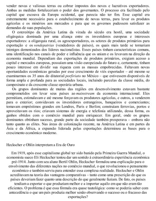 vender novas e valiosas terras ou cobrar impostos dos novos e lucrativos exportadores.
Ambas as medidas fortaleceriam o poder dos governantes. O processo era facilitado pelo
capital que escoava da Europa ocidental, que parecia não ter fim. Esse capital era
extremamente necessário para o estabelecimento de novas terras, para levar os produtos
agrícolas e os minérios aos mercados e para que os governos pudessem satisfazer as
demandas de suas populações.
O estereótipo da América Latina da virada do século era hostil, uma sociedade
oligárquica dominada por uma aliança entre os investidores europeus e interesses
exportadores: a oligarquia rural, os agroexportadores, os setores de produtos primários para
exportação e os vendepatrias (vendedores de países), os quais mais tarde se tornariam
inimigos demonizados dos líderes nacionalistas. Esses países tinham características comuns,
uma identificação nos canais de poder e influência que os uniam e os levavam na direção da
economia mundial. Dependiam das exportações de produtos primários, exigiam acesso a
capital e mercados europeus, possuíam uma visão europeizada do futuro e, certamente, tinham
pouco interesse em dividir sua riqueza com as massas empobrecidas. Faltavam novas
oportunidades econômicas geradas por esse crescimento de viés exportador – até mesmo se
examinarmos os 35 anos do ditatorial porfiriato no México – que estivessem disponíveis de
forma ampla e profunda para as sociedades locais, incluindo parcelas da classe média, do
campesinato e da crescente classe operária urbana.
Os grupos dominantes de muitas das regiões em desenvolvimento estavam bastante
comprometidos em levar seus países ao mainstream da economia internacional. Eles
permitiam, estimulavam e até mesmo forçavam os produtores agrícolas, e outros, a venderem
para o exterior; convidavam os investidores estrangeiros, banqueiros e comerciantes;
tomavam empréstimos grandes em Londres, Paris e Berlim; construíam ferrovias, portos e
aproveitavam os rios; criavam sistemas de energia e telefonia utilizando, dessa forma, os
ganhos obtidos com o comércio mundial para enriquecer. Em geral, onde os grupos
dominantes obtinham sucesso, grande parte da sociedade também prosperava – embora não
tanto quanto as elites. Nas áreas de colonização recente, na América Latina e em partes da
Ásia e da África, a expansão liderada pelas exportações determinou as bases para o
crescimento econômico moderno.
Heckscher e Ohlin interpretam a Era de Ouro
Em 1919, após esse capitalismo global ter sido banido pela Primeira Guerra Mundial, o
economista sueco Eli Heckscher tentou dar um sentido à extraordinária experiência econômica
pré-1914. Junto com seu aluno Bertil Ohlin, Heckscher formulou uma explicação para o
envolvimento das diferentes nações no comércio mundial, o que revolucionou o pensamento
econômico e também serviu para entender essa complexa realidade. Heckscher e Ohlin
acreditavam na teoria das vantagens comparativas – tanto como uma prescrição do que os
países deveriam fazer quanto uma descrição do que geralmente faziam. De fato, os países
tendiam a exportar o que produziam melhor e a importar aquilo em que não eram tão
eficientes. O problema é que essa fórmula era quase tautológica: como se poderia saber com
antecedência o que um país produzia melhor senão observando o sucesso ou o fracasso das
exportações?
 