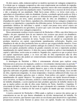 Os dois suecos, então, tentaram explicar os modelos nacionais de vantagens comparativas.
É evidente que as vantagens comparativas não eram simplesmente um resultado do empenho.
Eles sabiam que as dificuldades dos produtores agrícolas suecos não eram causadas pela falta
de trabalho duro por parte das populações rurais. O problema era a escassez de terras do país
e não a preguiça de sua população. Onde havia pouca oferta e as terras eram caras, a
agricultura era dispendiosa; onde era abundante e barata, a produção agrícola podia ser feita a
custos baixos. Eles notaram que os países se diferenciavam quanto a fatores de produção:
alguns eram ricos em terra, outros possuíam mão de obra em abundância e terceiros
dispunham de capital. Esses fatores, supunham eles, determinariam as vantagens comparativas
nacionais e as importações e exportações dos diferentes países. Se houvesse dois Estados com
quantidades idênticas de indivíduos e capital, a nação com pouca terra arável estaria em
desvantagem comparativa na agricultura, ao passo que o país com uma oferta quase ilimitada
de terras cultiváveis teria vantagem comparativa.
Desse pensamento resultou a teoria comercial de Heckscher e Ohlin, cuja ideia básica era
simples: um país exportará bens de uso intensivo dos recursos que possui em abundância.
Países com grandes extensões de terras se especializarão em produtos agrícolas que
necessitam de grandes extensões de terras. Nações ricas em capital se concentrarão nos
produtos intensivos em capital, especialmente manufaturados sofisticados. Regiões com
abundância de mão de obra produzirão bens ou cultivos que exigem trabalho intensivo. Esses
padrões de especialização levam a padrões análogos de comércio. Países ricos em terras, mas
pobres em capital, produzirão culturas de grandes extensões de terra e importarão produtos
manufaturados de capital intensivo. A ideia dos suecos também se aplica à movimentação de
capital e indivíduos, assim como ao comércio. Segundo eles, esperava-se que os países ricos
em capital exportassem capital, e os ricos em mão de obra exportassem mão de obra
(evidentemente, terras não podem ser comercializadas internacionalmente sem que haja uma
mudança nas fronteiras!).
A abordagem de Hecksher e Ohlin é extremamente eficiente para explicar como
funcionavam os processos de migração, comércio e investimentos internacionais no período.45
A Europa ocidental rica em capital, mas pobre em terras, exportava produtos manufaturados
que necessitavam de capital, ou capital intensivo, para o resto do mundo e importava bens
agrícolas cultivados em grandes extensões de terras. O sul e o leste da Europa, ricos em mão
de obra, exportavam emigrantes. As áreas temperadas e tropicais subdesenvolvidas ricas em
terras vendiam produtos agrícolas para o exterior. Eram pobres em capital e importavam
manufaturados de capital intensivo. Na categoria dos países em rápido desenvolvimento e
ricos em terras, os trópicos africanos, asiáticos e latino-americanos contavam com uma força
de trabalho abundante, e assim exportavam mais produtos agrícolas de trabalho intensivo do
que as nações pobres em mão de obra como América do Norte, Austrália e Argentina. O
crescimento de todas essas áreas foi maior do que o alcançado até o momento. Com efeito, a
América do Norte e a América do Sul eram as regiões do mundo que mais cresciam entre
1870 e 1913.
A teoria comercial de Heckscher e Ohlin ajuda a explicar o sucesso dos países que se
concentraram no uso de seus fatores abundantes na divisão internacional do trabalho. Os
países ricos em terras, que fizeram o que estava ao seu alcance para desenvolver a agricultura,
prosperaram; assim como fizeram os países ricos em capital, focados nos investimentos
 