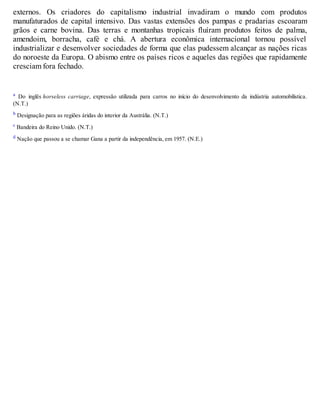 externos. Os criadores do capitalismo industrial invadiram o mundo com produtos
manufaturados de capital intensivo. Das vastas extensões dos pampas e pradarias escoaram
grãos e carne bovina. Das terras e montanhas tropicais fluíram produtos feitos de palma,
amendoim, borracha, café e chá. A abertura econômica internacional tornou possível
industrializar e desenvolver sociedades de forma que elas pudessem alcançar as nações ricas
do noroeste da Europa. O abismo entre os países ricos e aqueles das regiões que rapidamente
cresciam fora fechado.
a Do inglês horseless carriage, expressão utilizada para carros no início do desenvolvimento da indústria automobilística.
(N.T.)
b Designação para as regiões áridas do interior da Austrália. (N.T.)
c Bandeira do Reino Unido. (N.T.)
d Nação que passou a se chamar Gana a partir da independência, em 1957. (N.E.)
 