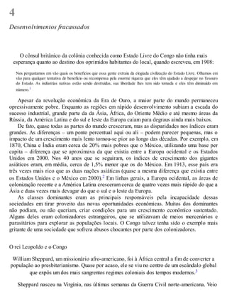4
Desenvolvimentos fracassados
O cônsul britânico da colônia conhecida como Estado Livre do Congo não tinha mais
esperança quanto ao destino dos oprimidos habitantes do local, quando escreveu, em 1908:
Nos perguntamos em vão quais os benefícios que essa gente extraiu da elogiada civilização do Estado Livre. Olhamos em
vão para qualquer tentativa de benefício ou recompensa pela enorme riqueza que eles têm ajudado a despejar no Tesouro
do Estado. As indústrias nativas estão sendo destruídas, sua liberdade lhes tem sido tomada e eles têm diminuído em
número.1
Apesar da revolução econômica da Era de Ouro, a maior parte do mundo permaneceu
opressivamente pobre. Enquanto as regiões em rápido desenvolvimento subiam a escada do
sucesso industrial, grande parte da da Ásia, África, do Oriente Médio e até mesmo áreas da
Rússia, da América Latina e do sul e leste da Europa caíam para degraus ainda mais baixos.
De fato, quase todas as partes do mundo cresceram, mas as disparidades nos índices eram
grandes. As diferenças – um ponto percentual aqui ou ali – podem parecer pequenas, mas o
impacto de um crescimento mais lento tornou-se pior ao longo das décadas. Por exemplo, em
1870, China e Índia eram cerca de 20% mais pobres que o México, utilizando uma base per
capita – diferença que se aproximava da que existia entre a Europa ocidental e os Estados
Unidos em 2000. Nos 40 anos que se seguiram, os índices de crescimento dos gigantes
asiáticos eram, em média, cerca de 1,5% menor que os do México. Em 1913, esse país era
três vezes mais rico que as duas nações asiáticas (quase a mesma diferença que existia entre
os Estados Unidos e o México em 2000).2 Em linhas gerais, a Europa ocidental, as áreas de
colonização recente e a América Latina cresceram cerca de quatro vezes mais rápido do que a
Ásia e duas vezes mais devagar do que o sul e o leste da Europa.
As classes dominantes eram as principais responsáveis pela incapacidade dessas
sociedades em tirar proveito das novas oportunidades econômicas. Muitos dos dominantes
não podiam, ou não queriam, criar condições para um crescimento econômico sustentado.
Alguns deles eram colonizadores estrangeiros, que se utilizavam de meios mercenários e
parasitários para explorar as populações locais. O Congo talvez tenha sido o exemplo mais
gritante de uma sociedade que sofrera abusos chocantes por parte dos colonizadores.
O rei Leopoldo e o Congo
William Sheppard, um missionário afro-americano, foi à África central a fim de converter a
população ao presbiterianismo. Quase por acaso, ele se viu no centro de um escândalo global
que expôs um dos mais sangrentos regimes coloniais dos tempos modernos.3
Sheppard nasceu na Virgínia, nas últimas semanas da Guerra Civil norte-americana. Veio
 
