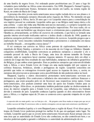 de uma família de negros livres. Foi ordenado pastor presbiteriano aos 23 anos e logo foi
voluntário para trabalhar na África como missionário. Em 1890, Sheppard e Samuel Lapsley,
um pastor norte-americano branco, formaram uma missão em Luebo, na remota região de
Kasai, no centro da Bacia do Congo.
A presença dos dois jovens norte-americanos nessa região isolada deve-se aos planos e à
persistência da monarquia europeia obcecada pelas riquezas da África. No momento em que
Sheppard chegara à África, havia 20 anos que o rei Leopoldo atuava para a consolidação de
seu império pessoal no continente. Leopoldo sabia que a sua Bélgica natal nunca daria a ele
uma colônia – o país não tinha uma Marinha nem navios mercantes, e o próprio Leopoldo era
praticamente o único belga proeminente com aspirações imperialistas. Por essa razão, ele se
apresentava como um benfeitor que desejava trazer o cristianismo para a população africana.
Opunha-se, principalmente, ao tráfico de escravos do continente, o que havia se tornado uma
questão interna envolvendo traficantes nativos e árabes desde a década de 1840, quando as
potências europeias proibiram o comércio transatlântico de escravos. Leopoldo pregava que a
exploração de “seres inocentes reduzidos brutalmente a prisioneiros e condenados em massa
ao trabalho forçado ... envergonha a nossa época”.4
O rei começou sua carreira na África como patrono de exploradores, financiando a
expedição de Henry Stanley, o primeiro a ir da nascente do rio Congo ao Atlântico. Quando
conquistou credibilidade, Leopoldo convenceu as potências europeias a conceder a ele o
comando pessoal de toda a Bacia do Congo, uma área do mesmo tamanho da Europa
ocidental, onde se suspeitava haver enormes riquezas naturais. O sucesso dele em obter o
controle do Congo não fora resultado de suas habilidades, tampouco da influência geopolítica
da Bélgica, já que ambos eram ignorados. Para as potências europeias que estavam dividindo
toda a África, o novo Estado Livre do Congo era uma nação-tampão útil por separar as
colônias francesas, britânicas, alemãs e portuguesas da região. Leopoldo concordou em
permitir que todos os estrangeiros tivessem igual acesso às riquezas da área, e, assim, os
europeus não precisavam se preocupar com a possibilidade de não poderem entrar no local.
Sheppard, Lapsley e outros missionários protestantes norte-americanos serviram aos
interesses de Leopoldo. Eles contiveram a influência dos missionários católicos franceses e
portugueses, que eram acusados pelo rei de favorecer suas respectivas terras natais. Como
norte-americanos, eles podiam construir uma base de apoio nos Estados Unidos para as
ambições belgas. Além disso, os protestantes também poderiam ajudar no desbravamento de
áreas do interior congolês para o Estado Livre de Leopoldo, cuja influência era limitada
devido à extensão do país. Leopoldo conheceu Lapsley quando os dois missionários foram
para a África, e o ingênuo rapaz de 24 anos se comoveu com a aparente simpatia do rei pela
missão:
A expressão dele era muito gentil, e sua voz fazia jus a ela ... Me pergunto como Deus mudou os tempos para que um rei
católico sucessor de Felipe II conversasse sobre as missões estrangeiras com um rapaz norte-americano e presbiteriano.5
Leopoldo estimulou Lapsley a ir com Sheppard para a região de Kasai. O rei disse que as
tropas do Estado Livre poderiam protegê-los melhor lá do que em qualquer outro lugar. Na
verdade, Leopoldo queria que os jovens norte-americanos fossem para Kasai porque esta era
uma área que as autoridades do Estado Livre não conheciam, ou não controlavam bem, e as
missões poderiam ajudar a garantir a influência e a autoridade da administração do rei.
 