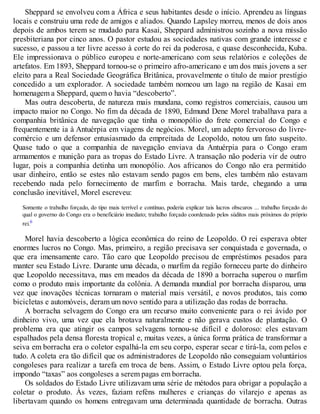 Sheppard se envolveu com a África e seus habitantes desde o início. Aprendeu as línguas
locais e construiu uma rede de amigos e aliados. Quando Lapsley morreu, menos de dois anos
depois de ambos terem se mudado para Kasai, Sheppard administrou sozinho a nova missão
presbiteriana por cinco anos. O pastor estudou as sociedades nativas com grande interesse e
sucesso, e passou a ter livre acesso à corte do rei da poderosa, e quase desconhecida, Kuba.
Ele impressionava o público europeu e norte-americano com seus relatórios e coleções de
artefatos. Em 1893, Sheppard tornou-se o primeiro afro-americano e um dos mais jovens a ser
eleito para a Real Sociedade Geográfica Britânica, provavelmente o título de maior prestígio
concedido a um explorador. A sociedade também nomeou um lago na região de Kasai em
homenagem a Sheppard, quem o havia “descoberto”.
Mas outra descoberta, de natureza mais mundana, como registros comerciais, causou um
impacto maior no Congo. No fim da década de 1890, Edmund Dene Morel trabalhava para a
companhia britânica de navegação que tinha o monopólio do frete comercial do Congo e
frequentemente ia à Antuérpia em viagens de negócios. Morel, um adepto fervoroso do livre-
comércio e um defensor entusiasmado da empreitada de Leopoldo, notou um fato suspeito.
Quase tudo o que a companhia de navegação enviava da Antuérpia para o Congo eram
armamentos e munição para as tropas do Estado Livre. A transação não poderia vir de outro
lugar, pois a companhia detinha um monopólio. Aos africanos do Congo não era permitido
usar dinheiro, então se estes não estavam sendo pagos em bens, eles também não estavam
recebendo nada pelo fornecimento de marfim e borracha. Mais tarde, chegando a uma
conclusão inevitável, Morel escreveu:
Somente o trabalho forçado, do tipo mais terrível e contínuo, poderia explicar tais lucros obscuros ... trabalho forçado do
qual o governo do Congo era o beneficiário imediato; trabalho forçado coordenado pelos súditos mais próximos do próprio
rei.6
Morel havia descoberto a lógica econômica do reino de Leopoldo. O rei esperava obter
enormes lucros no Congo. Mas, primeiro, a região precisava ser conquistada e governada, o
que era imensamente caro. Tão caro que Leopoldo precisou de empréstimos pesados para
manter seu Estado Livre. Durante uma década, o marfim da região forneceu parte do dinheiro
que Leopoldo necessitava, mas em meados da década de 1890 a borracha superou o marfim
como o produto mais importante da colônia. A demanda mundial por borracha disparou, uma
vez que inovações técnicas tornaram o material mais versátil, e novos produtos, tais como
bicicletas e automóveis, deram um novo sentido para a utilização das rodas de borracha.
A borracha selvagem do Congo era um recurso muito conveniente para o rei ávido por
dinheiro vivo, uma vez que ela brotava naturalmente e não gerava custos de plantação. O
problema era que atingir os campos selvagens tornou-se difícil e doloroso: eles estavam
espalhados pela densa floresta tropical e, muitas vezes, a única forma prática de transformar a
seiva em borracha era o coletor espalhá-la em seu corpo, esperar secar e tirá-la, com pelos e
tudo. A coleta era tão difícil que os administradores de Leopoldo não conseguiam voluntários
congoleses para realizar a tarefa em troca de bens. Assim, o Estado Livre optou pela força,
impondo “taxas” aos congoleses a serem pagas em borracha.
Os soldados do Estado Livre utilizavam uma série de métodos para obrigar a população a
coletar o produto. Às vezes, faziam reféns mulheres e crianças do vilarejo e apenas as
libertavam quando os homens entregavam uma determinada quantidade de borracha. Outras
 