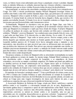 vezes, os líderes locais eram subornados para forçar a população a trazer o produto. Quando
todos os métodos falhavam, os soldados ateavam fogo nos vilarejos rebeldes e massacravam
os habitantes para que as áreas vizinhas ficassem cientes do preço da desobediência.
Ocasionalmente, as notícias das atrocidades cometidas pelo Estado Livre extrapolavam o
Congo. Em 1899, a missão presbiteriana mandou William Sheppard investigar relatos do
conflito entre Kuba e uma tribo canibal chamada Zappo Zaps, que participava do comércio de
escravos. Sheppard voltou à capital de Kuba e, para o seu desespero, encontrou uma região
devastada. O sistema brutal de coleta de borracha havia chegado a Kuba, que resistiu e foi
punida com trabalho forçado. O Estado Livre do rei Leopoldo contratou os Zappo Zaps e os
enviou para que pacificassem Kuba, onde instauraram o terror.
Eventualmente, Sheppard se encontrava com um grupo de Zappo Zaps, cujo líder o
reconheceu. Mlumba, o comandante local, se orgulhava de ter destruído vilarejos inteiros. Ele
sabia que Sheppard era estrangeiro e supôs que fosse aliado dos belgas. O próprio Sheppard
viu pilhas de pedaços de corpos, que haviam sido cortados em bifes para o consumo dos
soldados. “Mlumba”, escreveu Sheppard, “nos conduziu para uma armação feita de varas, sob
a qual ardia um fogo baixo. E lá estavam elas, as mãos direitas. Eu as contei: 81 no total.”
Mlumba explicou a Sheppard: “Aqui estão as nossas provas. Preciso sempre cortar a mão
direita daqueles que matamos para mostrar ao Estado quantos foram mortos.”7 A lógica de
Leopoldo também operava ali. O Estado Livre havia entregado armas e munição a seus
mercenários, mas descobriu ser mais provável que estes as utilizassem mais em caçadas do
que em defesa dos interesses do Estado. Para provar que estavam cumprindo suas tarefas, os
soldados precisavam demonstrar que as armas e a munição do Estado estavam sendo usadas
para fins militares. As mãos das vítimas conservadas pela fumaça provavam que o dinheiro do
Estado não estava sendo desperdiçado.
Em poucas semanas, os relatos de Sheppard sobre as atrocidades testemunhadas na região
de Kasai ganharam os jornais do mundo. Ao mesmo tempo, Edmund Morel continuava com
suas descobertas sobre a fraude comercial de Leopoldo, e se empenhava, de forma
sistemática, em revelar ao mundo a realidade congolesa. Ele fundou um jornal que publicava
os detalhes terríveis da brutal administração do rei. Alguns meses após as revelações de
Sheppard, Edgar Canisius, um empresário norte-americano, testemunhou uma expedição
punitiva dos soldados do Estado Livre. Canisius disse que em seis semanas as tropas “haviam
matado mais de nove mil nativos, homens, mulheres e crianças”, pelo objetivo de “acrescentar
... 20 toneladas de borracha à produção mensal”.8 Com a proliferação de relatos como esses,
em 1903 a Câmara dos Comuns britânica se opôs oficialmente ao reinado de Leopoldo. O
Ministério das Relações Exteriores da Grã-Bretanha levou essa questão adiante, enviando seu
cônsul ao Congo para uma viagem investigativa de meses pelo interior do país, o que
confirmou as suspeitas dos que criticavam Leopoldo de forma mais severa.
A Associação Britânica de Reforma do Congo, criada por Morel, mobilizou a opinião
pública contra o rei Leopoldo e a devastação causada por ele no país. Rapidamente, o
movimento ganhou força e conquistou o apoio de anti-imperialistas como Mark Twain, cujo
King Leopold’s Soliloquy tornou-se uma obra-prima amarga de sátira política. Mesmo os
imperialistas convictos se uniram no clamor contra o rei Leopoldo, uma vez que as
atrocidades por ele cometidas desacreditavam os governos coloniais “responsáveis”. Com
efeito, em janeiro de 1905, um dos líderes imperialistas dos Estados Unidos, o presidente
 