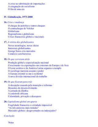 A crise na substituição de importações
A estagnação do socialismo
O fim de uma era
IV. Globalização, 1973-2000
16. Crise e mudança
O choque do petróleo e outros choques
O contrachoque de Volcker
Globalismo
Regionalismo e globalismo
Crises financeiras globais e nacionais
17. A vitória dos globalizantes
Novas tecnologias, novas ideias
Interesses globalizantes
George Soros cria mercados
Comércio sem barreiras
18. Os que correram atrás
Produção global e especialização nacional
Crescimento via exportações nos extremos da Europa e da Ásia
O Leste asiático e da América Latina seguem o exemplo
O sociólogo marxista assume o poder
A Europa oriental se une à ocidental
A nova divisão internacional do trabalho
19. Os que ficaram para trás
A decepção causada pela transição e reformas
Desastres do desenvolvimento
A jornada da Zâmbia
A catástrofe africana
Calamidade, privação e desespero
20. Capitalismo global em apuros
Fragilidade financeira e a trindade impossível
“As três palavras mais temidas”
Mercados globais: desgovernados ou indesejados?
Conclusão
Notas
 