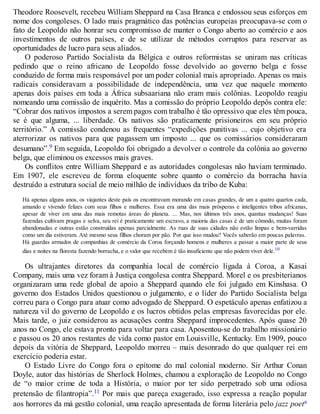 Theodore Roosevelt, recebeu William Sheppard na Casa Branca e endossou seus esforços em
nome dos congoleses. O lado mais pragmático das potências europeias preocupava-se com o
fato de Leopoldo não honrar seu compromisso de manter o Congo aberto ao comércio e aos
investimentos de outros países, e de se utilizar de métodos corruptos para reservar as
oportunidades de lucro para seus aliados.
O poderoso Partido Socialista da Bélgica e outros reformistas se uniram nas críticas
pedindo que o reino africano de Leopoldo fosse devolvido ao governo belga e fosse
conduzido de forma mais responsável por um poder colonial mais apropriado. Apenas os mais
radicais consideravam a possibilidade de independência, uma vez que naquele momento
apenas dois países em toda a África subsaariana não eram mais colônias. Leopoldo reagiu
nomeando uma comissão de inquérito. Mas a comissão do próprio Leopoldo depôs contra ele:
“Cobrar dos nativos impostos a serem pagos com trabalho é tão opressivo que eles têm pouca,
se é que alguma, ... liberdade. Os nativos são praticamente prisioneiros em seu próprio
território.” A comissão condenou as frequentes “expedições punitivas ... cujo objetivo era
aterrorizar os nativos para que pagassem um imposto ... que os comissários consideraram
desumano”.9 Em seguida, Leopoldo foi obrigado a devolver o controle da colônia ao governo
belga, que eliminou os excessos mais graves.
Os conflitos entre William Sheppard e as autoridades congolesas não haviam terminado.
Em 1907, ele escreveu de forma eloquente sobre quanto o comércio da borracha havia
destruído a estrutura social de meio milhão de indivíduos da tribo de Kuba:
Há apenas alguns anos, os viajantes deste país os encontravam morando em casas grandes, de um a quatro quartos cada,
amando e vivendo felizes com seus filhos e mulheres. Essa era uma das mais prósperas e inteligentes tribos africanas,
apesar de viver em uma das mais remotas áreas do planeta. ... Mas, nos últimos três anos, quantas mudanças! Suas
fazendas cultivam pragas e selva, seu rei é praticamente um escravo, a maioria das casas é de um cômodo, muitas foram
abandonadas e outras estão construídas apenas parcialmente. As ruas de suas cidades não estão limpas e bem-varridas
como um dia estiveram. Até mesmo seus filhos choram por pão. Por que isso mudou? Vocês saberão em poucas palavras.
Há guardas armados de companhias de comércio da Coroa forçando homens e mulheres a passar a maior parte de seus
dias e noites na floresta fazendo borracha, e o valor que recebem é tão insuficiente que não podem viver dele.10
Os ultrajantes diretores da companhia local de comércio ligada à Coroa, a Kasai
Company, mais uma vez foram à Justiça congolesa contra Sheppard. Morel e os presbiterianos
organizaram uma rede global de apoio a Sheppard quando ele foi julgado em Kinshasa. O
governo dos Estados Unidos questionou o julgamento, e o líder do Partido Socialista belga
correu para o Congo para atuar como advogado de Sheppard. O espetáculo apenas enfatizou a
natureza vil do governo de Leopoldo e os lucros obtidos pelas empresas favorecidas por ele.
Mais tarde, o juiz considerou as acusações contra Sheppard improcedentes. Após quase 20
anos no Congo, ele estava pronto para voltar para casa. Aposentou-se do trabalho missionário
e passou os 20 anos restantes de vida como pastor em Louisville, Kentucky. Em 1909, pouco
depois da vitória de Sheppard, Leopoldo morreu – mais desonrado do que qualquer rei em
exercício poderia estar.
O Estado Livre do Congo fora o epítome do mal colonial moderno. Sir Arthur Conan
Doyle, autor das histórias de Sherlock Holmes, chamou a exploração de Leopoldo no Congo
de “o maior crime de toda a História, o maior por ter sido perpetrado sob uma odiosa
pretensão de filantropia”.11 Por mais que pareça exagerado, isso expressa a reação popular
aos horrores da má gestão colonial, uma reação apresentada de forma literária pelo jazz poeta
 