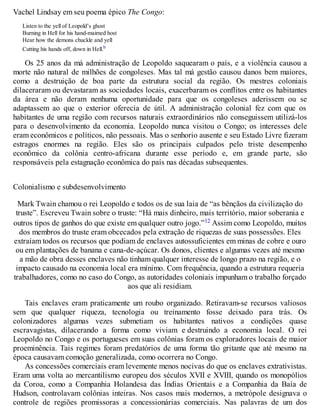 Vachel Lindsay em seu poema épico The Congo:
Listen to the yell of Leopold’s ghost
Burning in Hell for his hand-maimed host
Hear how the demons chuckle and yell
Cutting his hands off, down in Hell.b
Os 25 anos da má administração de Leopoldo saquearam o país, e a violência causou a
morte não natural de milhões de congoleses. Mas tal má gestão causou danos bem maiores,
como a destruição de boa parte da estrutura social da região. Os mestres coloniais
dilaceraram ou devastaram as sociedades locais, exacerbaram os conflitos entre os habitantes
da área e não deram nenhuma oportunidade para que os congoleses aderissem ou se
adaptassem ao que o exterior oferecia de útil. A administração colonial fez com que os
habitantes de uma região com recursos naturais extraordinários não conseguissem utilizá-los
para o desenvolvimento da economia. Leopoldo nunca visitou o Congo; os interesses dele
eram econômicos e políticos, não pessoais. Mas o senhorio ausente e seu Estado Livre fizeram
estragos enormes na região. Eles são os principais culpados pelo triste desempenho
econômico da colônia centro-africana durante esse período e, em grande parte, são
responsáveis pela estagnação econômica do país nas décadas subsequentes.
Colonialismo e subdesenvolvimento
Mark Twain chamou o rei Leopoldo e todos os de sua laia de “as bênçãos da civilização do
truste”. Escreveu Twain sobre o truste: “Há mais dinheiro, mais território, maior soberania e
outros tipos de ganhos do que existe em qualquer outro jogo.”12 Assim como Leopoldo, muitos
dos membros do truste eram obcecados pela extração de riquezas de suas possessões. Eles
extraíam todos os recursos que podiam de enclaves autossuficientes em minas de cobre e ouro
ou em plantações de banana e cana-de-açúcar. Os donos, clientes e algumas vezes até mesmo
a mão de obra desses enclaves não tinham qualquer interesse de longo prazo na região, e o
impacto causado na economia local era mínimo. Com frequência, quando a estrutura requeria
trabalhadores, como no caso do Congo, as autoridades coloniais impunham o trabalho forçado
aos que ali residiam.
Tais enclaves eram praticamente um roubo organizado. Retiravam-se recursos valiosos
sem que qualquer riqueza, tecnologia ou treinamento fosse deixado para trás. Os
colonizadores algumas vezes submetiam os habitantes nativos a condições quase
escravagistas, dilacerando a forma como viviam e destruindo a economia local. O rei
Leopoldo no Congo e os portugueses em suas colônias foram os exploradores locais de maior
proeminência. Tais regimes foram predatórios de uma forma tão gritante que até mesmo na
época causavam comoção generalizada, como ocorrera no Congo.
As concessões comerciais eram levemente menos nocivas do que os enclaves extrativistas.
Eram uma volta ao mercantilismo europeu dos séculos XVII e XVIII, quando os monopólios
da Coroa, como a Companhia Holandesa das Índias Orientais e a Companhia da Baía de
Hudson, controlavam colônias inteiras. Nos casos mais modernos, a metrópole designava o
controle de regiões promissoras a concessionárias comerciais. Nas palavras de um dos
 