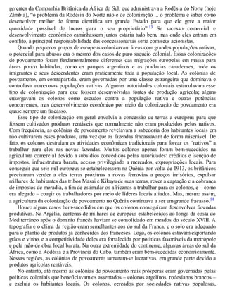 gerentes da Companhia Britânica da África do Sul, que administrava a Rodésia do Norte (hoje
Zâmbia), “o problema da Rodésia do Norte não é de colonização ... o problema é saber como
desenvolver melhor de forma científica um grande Estado para que ele gere a maior
quantidade possível de lucros para o seu proprietário”.13 Se sucesso comercial e
desenvolvimento econômico caminhassem juntos estaria tudo bem, mas onde eles entram em
conflito, a principal responsabilidade das concessionárias seria com seus acionistas.
Quando pequenos grupos de europeus colonizavam áreas com grandes populações nativas,
o potencial para abusos era o mesmo dos casos de puro saqueio colonial. Essas colonizações
de povoamento foram fundamentalmente diferentes das migrações europeias em massa para
áreas pouco habitadas, como os pampas argentinos e as pradarias canadenses, onde os
imigrantes e seus descendentes eram praticamente toda a população local. As colônias de
povoamento, em contrapartida, eram governadas por uma classe estrangeira que dominava e
controlava numerosas populações nativas. Algumas autoridades coloniais estimulavam esse
tipo de colonização para que fossem desenvolvidas fontes de produção agrícola; alguns
enxergavam os colonos como escudos contra a população nativa e outras potências
concorrentes, mas desenvolvimento econômico por meio da colonização de povoamento era
quase sempre um fracasso.
Esse tipo de colonização em geral envolvia a concessão de terras a europeus para que
fossem cultivados produtos rentáveis que normalmente não eram produzidos pelos nativos.
Com frequência, as colônias de povoamento revelavam a sabedoria dos habitantes locais em
não cultivarem esses produtos, uma vez que as fazendas fracassavam de forma miserável. De
fato, os colonos destruíam as atividades econômicas tradicionais para forçar os “nativos” a
trabalhar para eles nas novas fazendas. Muitos colonos apenas foram bem-sucedidos na
agricultura comercial devido a subsídios concedidos pelas autoridades: créditos e isenção de
impostos, infraestrutura barata, acesso privilegiado a mercados, expropriações locais. Para
conseguir que seis mil europeus se estabelecessem no Quênia por volta de 1913, os britânicos
precisaram vender a eles terras próximas a novas ferrovias a preços irrisórios, expulsar
milhares de habitantes das tribos Masai e Kikuyu de suas terras, rever a captação e a cobrança
de impostos de moradia, a fim de estimular os africanos a trabalhar para os colonos, e – como
era alegado – coagir os trabalhadores por meio de líderes locais aliados. Mas, mesmo assim,
a agricultura da colonização de povoamento no Quênia continuava a ser um grande fracasso.14
Houve alguns casos bem-sucedidos em que os colonos conseguiram desenvolver fazendas
produtivas. Na Argélia, centenas de milhares de europeus estabelecidos ao longo da costa do
Mediterrâneo após o domínio francês haviam se consolidado em meados do século XVIII. A
topografia e o clima da região eram semelhantes aos do sul da França, e o solo era adequado
para o plantio de produtos já conhecidos dos franceses. Logo, os colonos estavam exportando
grãos e vinho, e a competitividade deles era fortalecida por políticas favoráveis da metrópole
e pela mão de obra local barata. Na outra extremidade do continente, algumas áreas do sul da
África, como a Rodésia e a Província do Cabo, também eram bem-sucedidas economicamente.
Nessas regiões, as colônias de povoamento tornaram-se lucrativas, em grande parte devido a
produtos agrícolas rentáveis.
No entanto, até mesmo as colônias de povoamento mais prósperas eram governadas pelas
políticas coloniais que beneficiavam os assentados – colonos argelinos, rodesianos brancos –
e excluía os habitantes locais. Os colonos, cercados por sociedades nativas populosas,
 
