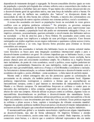 dependiam do tratamento desigual e segregado. Se fossem concedidos direitos iguais ao resto
da população, a posição privilegiada dos colonos sofreria com a concorrência dos árabes ou
africanos dispostos a trabalhar mais por menos. O que muitos dos colonos desejavam não era
o desenvolvimento geral da agricultura nativa, mas uma força de trabalho cativa e barata. Os
esforços em prol da melhora nas condições dos “nativos” se dissipavam diante da
necessidade de mão de obra barata dos colonos. Portanto, a maioria dos colonizadores era
contra a incorporação de outros sujeitos coloniais nos sistemas político, social e econômico.
A recusa dos assentados em inserir as populações locais na sociedade às vezes gerava
conflitos com as próprias potências coloniais.15 No princípio, os governos europeus
escolhiam uma certa quantidade de homens franceses ou britânicos para supervisionar suas
possessões. No entanto, a população local não podia ser eternamente subjugada à força, e os
impérios coloniais, ocasionalmente, queriam estimular o envolvimento dos habitantes nativos
na sociedade – a fim de atraí-los para a Nova Ordem. Os assentados eram contra essa
incorporação porque isso implicava a redução de seus privilégios especiais. Caso fossem
ourtorgados aos árabes argelinos ou aos negros rodesianos e quenianos o pleno acesso à terra,
aos serviços públicos e ao voto, logo haveria fortes pressões para eliminar os favores
concedidos aos europeus.
A oposição dos assentados à inclusão dos habitantes locais no sistema colonial muitas
vezes boicotava as bases para uma integração econômica internacional ampla e para o
desenvolvimento econômico em geral. Os colonos impediam que os habitantes locais, e seus
aliados mais próximos, prosperassem; com a maioria dos habitantes locais excluída, havia
poucas chances para um crescimento econômico amplo. Se a Rodésia ou a Argélia fossem
mais includentes, do ponto de vista econômico, social e político, essas regiões poderiam ter
expandido as oportunidades financeiras de suas metrópoles, razão que, juntamente com a
busca por mais governabilidade, motivava a França e a Grã-Bretanha a considerar a inclusão.
Ao boicotarem a democratização, os colonos também boicotavam o desenvolvimento social e
econômico da região e, assim, obtinham – como aconteceu – a fatia maior de um bolo menor.
Mesmo onde a ordem estrangeira não era tão perniciosa quanto as colonizações de
povoamento ou de extração, ela também poderia estancar o crescimento local. Algumas
potências imperialistas restringiram o comércio a formas que se assemelhavam ao
mercantilismo europeu, contra o qual lutaram os movimentos de independência do Novo
Mundo e os liberais europeus. Os mercantilistas forçavam as colônias a vender para os
mercados das metrópoles e delas comprar, exagerando nos preços das vendas e pagando
abaixo do valor nas compras. Além de utilizar os preços contra as colônias, algumas vezes os
mercantilistas desestimulavam ou proibiam o desenvolvimento das manufaturas locais.
Algumas potências imperialistas modernas utilizavam políticas ao estilo mercantilista a fim de
impor seu comércio e seus investimentos por meio das vias coloniais. Essas práticas negavam
às colônias o pleno acesso a bens, capitais e tecnologias da vibrante economia mundial.
Algumas das grandes potências também forçavam países em desenvolvimento independentes a
assinarem acordos desiguais que concediam tratamento preferencial às nações industriais.
O neomercantilismo global e os tratados neocoloniais significavam alguns impedimentos
ao desenvolvimento, mas não de forma substancial. Os Impérios britânico e alemão
praticavam o livre-comércio, assim como toda a África central. Onde impostas, as tarifas
comerciais eram baixas, e o desvio que o comércio informal representava não era muito
 