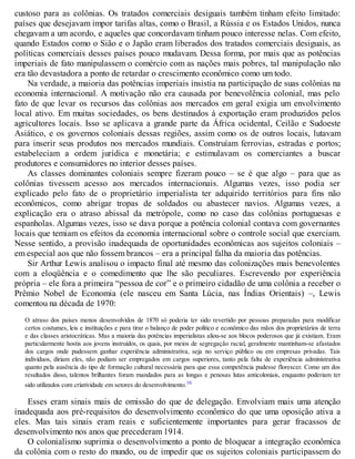 custoso para as colônias. Os tratados comerciais desiguais também tinham efeito limitado:
países que desejavam impor tarifas altas, como o Brasil, a Rússia e os Estados Unidos, nunca
chegavam a um acordo, e aqueles que concordavam tinham pouco interesse nelas. Com efeito,
quando Estados como o Sião e o Japão eram liberados dos tratados comerciais desiguais, as
políticas comerciais desses países pouco mudavam. Dessa forma, por mais que as potências
imperiais de fato manipulassem o comércio com as nações mais pobres, tal manipulação não
era tão devastadora a ponto de retardar o crescimento econômico como um todo.
Na verdade, a maioria das potências imperiais insistia na participação de suas colônias na
economia internacional. A motivação não era causada por benevolência colonial, mas pelo
fato de que levar os recursos das colônias aos mercados em geral exigia um envolvimento
local ativo. Em muitas sociedades, os bens destinados à exportação eram produzidos pelos
agricultores locais. Isso se aplicava a grande parte da África ocidental, Ceilão e Sudoeste
Asiático, e os governos coloniais dessas regiões, assim como os de outros locais, lutavam
para inserir seus produtos nos mercados mundiais. Construíam ferrovias, estradas e portos;
estabeleciam a ordem jurídica e monetária; e estimulavam os comerciantes a buscar
produtores e consumidores no interior desses países.
As classes dominantes coloniais sempre fizeram pouco – se é que algo – para que as
colônias tivessem acesso aos mercados internacionais. Algumas vezes, isso podia ser
explicado pelo fato de o proprietário imperialista ter adquirido territórios para fins não
econômicos, como abrigar tropas de soldados ou abastecer navios. Algumas vezes, a
explicação era o atraso abissal da metrópole, como no caso das colônias portuguesas e
espanholas. Algumas vezes, isso se dava porque a potência colonial contava com governantes
locais que temiam os efeitos da economia internacional sobre o controle social que exerciam.
Nesse sentido, a provisão inadequada de oportunidades econômicas aos sujeitos coloniais –
em especial aos que não fossem brancos – era a principal falha da maioria das potências.
Sir Arthur Lewis analisou o impacto final até mesmo das colonizações mais benevolentes
com a eloqüência e o comedimento que lhe são peculiares. Escrevendo por experiência
própria – ele fora a primeira “pessoa de cor” e o primeiro cidadão de uma colônia a receber o
Prêmio Nobel de Economia (ele nasceu em Santa Lúcia, nas Índias Orientais) –, Lewis
comentou na década de 1970:
O atraso dos países menos desenvolvidos de 1870 só poderia ter sido revertido por pessoas preparadas para modificar
certos costumes, leis e instituições e para tirar o balanço de poder político e econômico das mãos dos proprietários de terra
e das classes aristocráticas. Mas a maioria das potências imperialistas aliou-se aos blocos poderosos que já existiam. Eram
particularmente hostis aos jovens instruídos, os quais, por meios de segregação racial, geralmente mantinham-se afastados
dos cargos onde pudessem ganhar experiência administrativa, seja no serviço público ou em empresas privadas. Tais
indivíduos, diriam eles, não podiam ser empregados em cargos superiores, tanto pela falta de experiência administrativa
quanto pela ausência do tipo de formação cultural necessária para que essa competência pudesse florescer. Como um dos
resultados disso, talentos brilhantes foram mandados para as longas e penosas lutas anticoloniais, enquanto poderiam ter
sido utilizados com criatividade em setores do desenvolvimento.16
Esses eram sinais mais de omissão do que de delegação. Envolviam mais uma atenção
inadequada aos pré-requisitos do desenvolvimento econômico do que uma oposição ativa a
eles. Mas tais sinais eram reais e suficientemente importantes para gerar fracassos de
desenvolvimento nos anos que precederam 1914.
O colonialismo suprimia o desenvolvimento a ponto de bloquear a integração econômica
da colônia com o resto do mundo, ou de impedir que os sujeitos coloniais participassem do
 