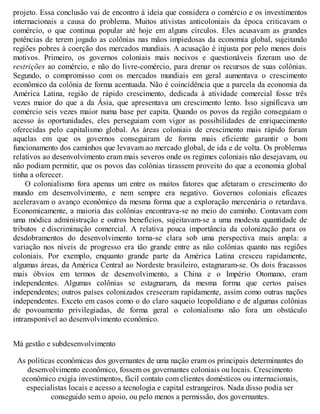 projeto. Essa conclusão vai de encontro à ideia que considera o comércio e os investimentos
internacionais a causa do problema. Muitos ativistas anticoloniais da época criticavam o
comércio, o que continua popular até hoje em alguns círculos. Eles acusavam as grandes
potências de terem jogado as colônias nas mãos impiedosas da economia global, sujeitando
regiões pobres à coerção dos mercados mundiais. A acusação é injusta por pelo menos dois
motivos. Primeiro, os governos coloniais mais nocivos e questionáveis fizeram uso de
restrições ao comércio, e não do livre-comércio, para drenar os recursos de suas colônias.
Segundo, o compromisso com os mercados mundiais em geral aumentava o crescimento
econômico da colônia de forma acentuada. Não é coincidência que a parcela da economia da
América Latina, região de rápido crescimento, dedicada à atividade comercial fosse três
vezes maior do que a da Ásia, que apresentava um crescimento lento. Isso significava um
comércio seis vezes maior numa base per capita. Quando os povos da região conseguiam o
acesso às oportunidades, eles perseguiam com vigor as possibilidades de enriquecimento
oferecidas pelo capitalismo global. As áreas coloniais de crescimento mais rápido foram
aquelas em que os governos conseguiram de forma mais eficiente garantir o bom
funcionamento dos caminhos que levavam ao mercado global, de ida e de volta. Os problemas
relativos ao desenvolvimento eram mais severos onde os regimes coloniais não desejavam, ou
não podiam permitir, que os povos das colônias tirassem proveito do que a economia global
tinha a oferecer.
O colonialismo fora apenas um entre os muitos fatores que afetaram o crescimento do
mundo em desenvolvimento, e nem sempre era negativo. Governos coloniais eficazes
aceleravam o avanço econômico da mesma forma que a exploração mercenária o retardava.
Economicamente, a maioria das colônias encontrava-se no meio do caminho. Contavam com
uma módica administração e outros benefícios, sujeitavam-se a uma modesta quantidade de
tributos e discriminação comercial. A relativa pouca importância da colonização para os
desdobramentos do desenvolvimento torna-se clara sob uma perspectiva mais ampla: a
variação nos níveis de progresso era tão grande entre as não colônias quanto nas regiões
coloniais. Por exemplo, enquanto grande parte da América Latina cresceu rapidamente,
algumas áreas, da América Central ao Nordeste brasileiro, estagnaram-se. Os dois fracassos
mais óbvios em termos de desenvolvimento, a China e o Império Otomano, eram
independentes. Algumas colônias se estagnaram, da mesma forma que certos países
independentes; outros países colonizados cresceram rapidamente, assim como outras nações
independentes. Exceto em casos como o do claro saqueio leopoldiano e de algumas colônias
de povoamento privilegiadas, de forma geral o colonialismo não fora um obstáculo
intransponível ao desenvolvimento econômico.
Má gestão e subdesenvolvimento
As políticas econômicas dos governantes de uma nação eram os principais determinantes do
desenvolvimento econômico, fossem os governantes coloniais ou locais. Crescimento
econômico exigia investimentos, fácil contato com clientes domésticos ou internacionais,
especialistas locais e acesso a tecnologia e capital estrangeiros. Nada disso podia ser
conseguido sem o apoio, ou pelo menos a permissão, dos governantes.
 