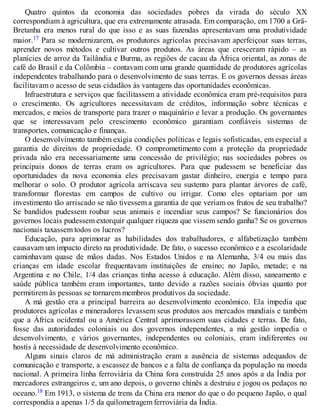 Quatro quintos da economia das sociedades pobres da virada do século XX
correspondiam à agricultura, que era extremamente atrasada. Em comparação, em 1700 a Grã-
Bretanha era menos rural do que isso e as suas fazendas apresentavam uma produtividade
maior.17 Para se modernizarem, os produtores agrícolas precisavam aperfeiçoar suas terras,
aprender novos métodos e cultivar outros produtos. As áreas que cresceram rápido – as
planícies de arroz da Tailândia e Burma, as regiões de cacau da África oriental, as zonas de
café do Brasil e da Colômbia – contavam com uma grande quantidade de produtores agrícolas
independentes trabalhando para o desenvolvimento de suas terras. E os governos dessas áreas
facilitavam o acesso de seus cidadãos às vantagens das oportunidades econômicas.
Infraestrutura e serviços que facilitassem a atividade econômica eram pré-requisitos para
o crescimento. Os agricultores necessitavam de créditos, informação sobre técnicas e
mercados, e meios de transporte para trazer o maquinário e levar a produção. Os governantes
que se interessavam pelo crescimento econômico garantiam confiáveis sistemas de
transportes, comunicação e finanças.
O desenvolvimento também exigia condições políticas e legais sofisticadas, em especial a
garantia de direitos de propriedade. O comprometimento com a proteção da propriedade
privada não era necessariamente uma concessão de privilégio; nas sociedades pobres os
principais donos de terras eram os agricultores. Para que pudessem se beneficiar das
oportunidades da nova economia eles precisavam gastar dinheiro, energia e tempo para
melhorar o solo. O produtor agrícola arriscava seu sustento para plantar árvores de café,
transformar florestas em campos de cultivo ou irrigar. Como eles optariam por um
investimento tão arriscado se não tivessem a garantia de que veriam os frutos de seu trabalho?
Se bandidos pudessem roubar seus animais e incendiar seus campos? Se funcionários dos
governos locais pudessem extorquir qualquer riqueza que vissem sendo ganha? Se os governos
nacionais taxassem todos os lucros?
Educação, para aprimorar as habilidades dos trabalhadores, e alfabetização também
causavam um impacto direto na produtividade. De fato, o sucesso econômico e a escolaridade
caminhavam quase de mãos dadas. Nos Estados Unidos e na Alemanha, 3/4 ou mais das
crianças em idade escolar frequentavam instituições de ensino; no Japão, metade; e na
Argentina e no Chile, 1/4 das crianças tinha acesso à educação. Além disso, saneamento e
saúde pública também eram importantes, tanto devido a razões sociais óbvias quanto por
permitirem às pessoas se tornarem membros produtivos da sociedade.
A má gestão era a principal barreira ao desenvolvimento econômico. Ela impedia que
produtores agrícolas e mineradores levassem seus produtos aos mercados mundiais e também
que a África ocidental ou a América Central aprimorassem suas cidades e terras. De fato,
fosse das autoridades coloniais ou dos governos independentes, a má gestão impedia o
desenvolvimento, e vários governantes, independentes ou coloniais, eram indiferentes ou
hostis à necessidade de desenvolvimento econômico.
Alguns sinais claros de má administração eram a ausência de sistemas adequados de
comunicação e transporte, a escassez de bancos e a falta de confiança da população na moeda
nacional. A primeira linha ferroviária da China fora construída 25 anos após a da Índia por
mercadores estrangeiros e, um ano depois, o governo chinês a destruiu e jogou os pedaços no
oceano.18 Em 1913, o sistema de trens da China era menor do que o do pequeno Japão, o qual
correspondia a apenas 1/5 da quilometragem ferroviária da Índia.
 