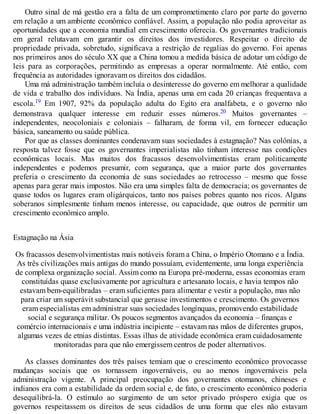 Outro sinal de má gestão era a falta de um comprometimento claro por parte do governo
em relação a um ambiente econômico confiável. Assim, a população não podia aproveitar as
oportunidades que a economia mundial em crescimento oferecia. Os governantes tradicionais
em geral relutavam em garantir os direitos dos investidores. Respeitar o direito de
propriedade privada, sobretudo, significava a restrição de regalias do governo. Foi apenas
nos primeiros anos do século XX que a China tomou a medida básica de adotar um código de
leis para as corporações, permitindo as empresas a operar normalmente. Até então, com
frequência as autoridades ignoravam os direitos dos cidadãos.
Uma má administração também incluía o desinteresse do governo em melhorar a qualidade
de vida e trabalho dos indivíduos. Na Índia, apenas uma em cada 20 crianças frequentava a
escola.19 Em 1907, 92% da população adulta do Egito era analfabeta, e o governo não
demonstrava qualquer interesse em reduzir esses números.20 Muitos governantes –
independentes, neocoloniais e coloniais – falharam, de forma vil, em fornecer educação
básica, saneamento ou saúde pública.
Por que as classes dominantes condenavam suas sociedades à estagnação? Nas colônias, a
resposta talvez fosse que os governantes imperialistas não tinham interesse nas condições
econômicas locais. Mas muitos dos fracassos desenvolvimentistas eram politicamente
independentes e podemos presumir, com segurança, que a maior parte dos governantes
preferia o crescimento da economia de suas sociedades ao retrocesso – mesmo que fosse
apenas para gerar mais impostos. Não era uma simples falta de democracia; os governantes de
quase todos os lugares eram oligárquicos, tanto nos países pobres quanto nos ricos. Alguns
soberanos simplesmente tinham menos interesse, ou capacidade, que outros de permitir um
crescimento econômico amplo.
Estagnação na Ásia
Os fracassos desenvolvimentistas mais notáveis foram a China, o Império Otomano e a Índia.
As três civilizações mais antigas do mundo possuíam, evidentemente, uma longa experiência
de complexa organização social. Assim como na Europa pré-moderna, essas economias eram
constituídas quase exclusivamente por agricultura e artesanato locais, e havia tempos não
estavam bem-equilibradas – eram suficientes para alimentar e vestir a população, mas não
para criar um superávit substancial que gerasse investimentos e crescimento. Os governos
eram especialistas em administrar suas sociedades longínquas, promovendo estabilidade
social e segurança militar. Os poucos segmentos avançados da economia – finanças e
comércio internacionais e uma indústria incipiente – estavam nas mãos de diferentes grupos,
algumas vezes de etnias distintas. Essas ilhas de atividade econômica eram cuidadosamente
monitoradas para que não emergissem centros de poder alternativos.
As classes dominantes dos três países temiam que o crescimento econômico provocasse
mudanças sociais que os tornassem ingovernáveis, ou ao menos ingovernáveis pela
administração vigente. A principal preocupação dos governantes otomanos, chineses e
indianos era com a estabilidade da ordem social e, de fato, o crescimento econômico poderia
desequilibrá-la. O estímulo ao surgimento de um setor privado próspero exigia que os
governos respeitassem os direitos de seus cidadãos de uma forma que eles não estavam
 