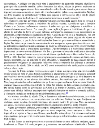 acostumados. A criação de uma base para o crescimento da economia moderna significava
participar da economia mundial, cobrar impostos dos ricos, educar os pobres, melhorar os
transportes no campo e desenvolver mercados de crédito locais. A maior parte desses fatores
implicava mudanças sociais, as quais não eram bem-vindas pelas classes dominantes. Nenhum
dos três governos se empenhou de verdade para superar a inércia social até o fim do século
XIX, quando já era tarde demais. O tradicionalismo impediu a modernização.21
Defensores dos três governos argumentavam que a necessidade geopolítica os forçava a
subordinar o desenvolvimento a objetivos de política externa. Acredita-se que o Império
Chinês e o Otomano enfrentavam ameaças à soberania que os obrigaram a sacrificar o
desenvolvimento econômico. Por exemplo, uma explicação para a hostilidade do governo
chinês às estradas de ferro seria que militares estrangeiros, mercadores ou missionários as
utilizavam, comprometendo a segurança do país. A escolha por si só já é reveladora. Por um
lado, isso simplesmente admitia que os próprios chineses não eram capazes de adotar as
novas tecnologias, o que incluía a utilização das ferrovias para usos militares, como fazia o
Japão. Por outro, negar à nação uma revolução nos transportes apenas para impedir o acesso
de estrangeiros significava que as ameaças ao poder de influência do governo se sobrepunham
às oportunidades para o crescimento econômico. O poder imperial e a estabilidade eram mais
importantes do que o desenvolvimento. No fim, o governo voltou atrás e utilizou as ferrovias
para que as tropas pudessem se movimentar de forma rápida durante a Guerra dos Boxers, de
1899 a 1900. Também embarcou num programa para a construção de estradas de ferro, mas,
naquele momento, eles já estavam 40 anos atrasados. O argumento da necessidade militar é
precisamente retrógrado: as crescentes infrações conta a soberania dos chineses e otomanos
no decorrer do século XIX e início do XX eram um resultado da inadequação econômica
deles, e não a causa.
No caso da Índia, algumas vezes alega-se que o status do país como uma preciosidade
militar essencial para a Coroa britânica retardou o crescimento devido à negligência colonial
em relação às necessidades econômicas. É verdade que o principal gasto da Grã-Bretanha na
Índia, a construção de um sistema ferroviário extenso, fora motivado por razões militares.
Mas, longe de retardar o desenvolvimento, as ferrovias provavelmente foram a maior fonte de
qualquer sucesso econômico registrado na Índia. No entanto, tal fato sozinho era insuficiente.
Da mesma forma como os governantes da China e do Império Otomano, tanto os britânicos
quanto seus aliados indianos preocupavam-se prioritariamente em manter o controle político,
e viam com suspeita as medidas desenvolvimentistas agressivas.22
Nas últimas décadas do século XIX, o desastroso abismo desenvolvimentista já se fazia
claro, e nos três países cresciam movimentos por reformas. Muitos dos que desejavam as
mudanças eram lúcidos e bem-intencionados, até mesmo dentro do governo. Mas, na maioria
dos casos, os esforços deles eram suprimidos pela resistência imperial ainda presente.
Alguns governantes chineses, por exemplo, abraçaram as reformas econômicas e políticas.
Mas as credenciais reformistas do governo eram suspeitas, como mostrara a viúva do
imperador ao apoiar a Guerra dos Boxers, uma batalha antiocidente. Até mesmo as reformas
implementadas pelo governo chinês foram distorcidas pela influência das classes dominantes
tradicionais.
Um dos fatores de maior pressão era o desenvolvimento de uma indústria moderna, quase
inexistente na China. Até então, os poucos governantes que estimularam a indústria o fizeram
 