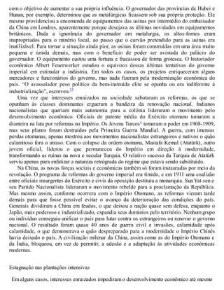 com o objetivo de aumentar a sua própria influência. O governador das províncias de Hubei e
Hunan, por exemplo, determinou que as metalúrgicas ficassem sob sua própria proteção. Ele
mesmo providenciou a encomenda de equipamentos das usinas por intermédio do embaixador
da China em Londres, aparentemente porque desejava as últimas novidades em equipamentos
britânicos. Dada a ignorância do governador em metalurgia, os altos-fornos eram
inapropriados para o minério local, ao passo que o carvão pretendido para as usinas era
inutilizável. Para tornar a situação ainda pior, as usinas foram construídas em uma área muito
pequena e úmida demais, mas com o benefício de poder ser avistada do palácio do
governador. O equipamento custou uma fortuna e fracassou de forma grotesca. O historiador
econômico Albert Feuerwerker estudou o equívoco dessas últimas tentativas do governo
imperial em estimular a indústria. Em todos os casos, os projetos enriqueceram alguns
mercadores e funcionários do governo, mas nada fizeram pela modernização econômica do
país. “O avassalador peso político da bem-instruída elite se opunha ou era indiferente à
industrialização”, escreveu.23
Uma vez que interesses enraizados na sociedade sabotaram as reformas, os que se
opunham às classes dominantes ergueram a bandeira da renovação nacional. Indianos
nacionalistas que queriam mais autonomia para a colônia lideraram o movimento pelo
desenvolvimento econômico. Oficiais de patente média do Exército otomano tomaram a
dianteira na luta por reformas no Império. Os Jovens Turcosc tomaram o poder em 1908-1909,
mas seus planos foram destruídos pela Primeira Guerra Mundial. A guerra, com imensas
perdas otomanas, apenas mostrou aos movimentos nacionalistas estrangeiros e nativos o quão
calamitoso fora o atraso. Com o colapso da ordem otomana, Mustafa Kemal (Atatürk), outro
jovem oficial, liderou o que permaneceu do Império em direção à modernidade,
transformando as ruínas na nova e secular Turquia. O relativo sucesso da Turquia de Atatürk
serviu apenas para enfatizar a natureza retrógrada do regime que estava sendo substituído.
Na China, as novas forças sociais e econômicas também só foram instauradas por meio da
revolução. O programa de reformas do governo imperial era tímido, e em 1911 uma coalizão
entre oficiais insurgentes do Exército e civis da oposição destituiu a monarquia. Sun Yat-sen e
seu Partido Nacionalista lideraram o movimento rebelde para a proclamação da República.
Mas mesmo assim, conforme ocorrera com o Império Otomano, as reformas vieram tarde
demais para que fosse possível evitar o avanço da deterioração das condições do país.
Generais dividiram a China em feudos, o que deixou a nação quase sem defesa, enquanto o
Japão, mais poderoso e industrializado, expandia seus domínios pelo território. Nenhum grupo
ou indivíduo conseguiu unificar o país para lutar contra os estrangeiros ou renovar o governo
nacional. O resultado foram quase 40 anos de guerra civil e invasões, calamidade após
calamidade, o que demonstrava o quão despreparado para a modernidade o Império Chinês
havia deixado o país. A civilização milenar da China, assim como as do Império Otomano e
da Índia, bloqueou, em vez de permitir, a adesão e a adaptação às atividades econômicas
modernas.
Estagnação nas plantações intensivas
Em alguns casos, interesses enraizados impediram o desenvolvimento econômico até mesmo
 