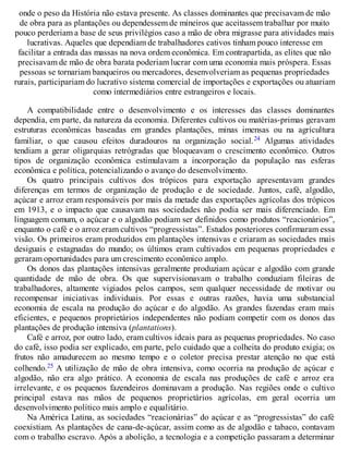onde o peso da História não estava presente. As classes dominantes que precisavam de mão
de obra para as plantações ou dependessem de mineiros que aceitassem trabalhar por muito
pouco perderiam a base de seus privilégios caso a mão de obra migrasse para atividades mais
lucrativas. Aqueles que dependiam de trabalhadores cativos tinham pouco interesse em
facilitar a entrada das massas na nova ordem econômica. Em contrapartida, as elites que não
precisavam de mão de obra barata poderiam lucrar com uma economia mais próspera. Essas
pessoas se tornariam banqueiros ou mercadores, desenvolveriam as pequenas propriedades
rurais, participariam do lucrativo sistema comercial de importações e exportações ou atuariam
como intermediários entre estrangeiros e locais.
A compatibilidade entre o desenvolvimento e os interesses das classes dominantes
dependia, em parte, da natureza da economia. Diferentes cultivos ou matérias-primas geravam
estruturas econômicas baseadas em grandes plantações, minas imensas ou na agricultura
familiar, o que causou efeitos duradouros na organização social.24 Algumas atividades
tendiam a gerar oligarquias retrógradas que bloqueavam o crescimento econômico. Outros
tipos de organização econômica estimulavam a incorporação da população nas esferas
econômica e política, potencializando o avanço do desenvolvimento.
Os quatro principais cultivos dos trópicos para exportação apresentavam grandes
diferenças em termos de organização de produção e de sociedade. Juntos, café, algodão,
açúcar e arroz eram responsáveis por mais da metade das exportações agrícolas dos trópicos
em 1913, e o impacto que causavam nas sociedades não podia ser mais diferenciado. Em
linguagem comum, o açúcar e o algodão podiam ser definidos como produtos “reacionários”,
enquanto o café e o arroz eram cultivos “progressistas”. Estudos posteriores confirmaram essa
visão. Os primeiros eram produzidos em plantações intensivas e criaram as sociedades mais
desiguais e estagnadas do mundo; os últimos eram cultivados em pequenas propriedades e
geraram oportunidades para um crescimento econômico amplo.
Os donos das plantações intensivas geralmente produziam açúcar e algodão com grande
quantidade de mão de obra. Os que supervisionavam o trabalho conduziam fileiras de
trabalhadores, altamente vigiados pelos campos, sem qualquer necessidade de motivar ou
recompensar iniciativas individuais. Por essas e outras razões, havia uma substancial
economia de escala na produção do açúcar e do algodão. As grandes fazendas eram mais
eficientes, e pequenos proprietários independentes não podiam competir com os donos das
plantações de produção intensiva (plantations).
Café e arroz, por outro lado, eram cultivos ideais para as pequenas propriedades. No caso
do café, isso podia ser explicado, em parte, pelo cuidado que a colheita do produto exigia; os
frutos não amadurecem ao mesmo tempo e o coletor precisa prestar atenção no que está
colhendo.25 A utilização de mão de obra intensiva, como ocorria na produção de açúcar e
algodão, não era algo prático. A economia de escala nas produções de café e arroz era
irrelevante, e os pequenos fazendeiros dominavam a produção. Nas regiões onde o cultivo
principal estava nas mãos de pequenos proprietários agrícolas, em geral ocorria um
desenvolvimento político mais amplo e equalitário.
Na América Latina, as sociedades “reacionárias” do açúcar e as “progressistas” do café
coexistiam. As plantações de cana-de-açúcar, assim como as de algodão e tabaco, contavam
com o trabalho escravo. Após a abolição, a tecnologia e a competição passaram a determinar
 