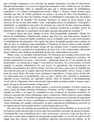 que o produto continuasse a ser cultivado nas grandes plantações com mão de obra barata.
Quando podiam optar, os ex-escravos fugiam das plantações como o diabo da cruz. Os donos
das grandes fazendas então se empenhavam para que o abastecimento de trabalhadores
aumentasse e os salários permanecessem baixos. Índios e chineses foram trazidos para
trabalhar nas ilhas do Caribe produtoras de açúcar e na costa do Peru. Com frequência, a
servidão se dava por meio de contratos em que os trabalhadores eram pagos por um número
definido de anos de trabalho.d No Nordeste brasileiro, os donos de terras faziam o que
estivesse ao seu alcance para manter “seus” empregados presos às plantações: restringiam a
mobilidade, os mantinham como peões das fazendas por causa de dívidas, tomavam medidas
coercitivas. O problema se agravou quando os europeus começaram a produzir açúcar de
beterraba e a subsidiar as exportações do produto, gerando uma queda no seu preço.26
O açúcar deixou um gosto amargo na boca: uma desigualdade assustadora. Diante das
massas de trabalhadores empobrecidos reinava uma elite rica, que tinha poucos incentivos
para estimular o desenvolvimento econômico, social ou humano, uma vez que assim afastaria
os trabalhadores das plantações. Nas regiões de cultivo de algodão, grandes áreas repletas de
mão de obra, as condições eram semelhantes. O Nordeste do Brasil cultivava tanto algodão
quanto açúcar, promovendo um duplo estrago em sua estrutura social. A ordem econômica e
política reforçava a posição dos proprietários de terra ricos e dos comerciantes, oferecendo
poucos motivos para melhoras na qualidade do governo, infraestrutura ou escolas.
Muitas vezes, os resultados eram perversos. Na Venezuela, por exemplo, terras férteis das
imensas haciendas foram cercadas pelas moradias simples de camponeses sem-terra. Os
grandes proprietários de terras – hacendados – utilizavam menos de 1/3 da extensão de sua
propriedade e se recusavam a alugar o resto para os sem-terra. Se os hacendados tivessem
alugado as porções improdutivas de suas terras, os agricultores não concordariam em
trabalhar nas plantações por salários baixos. Isso teria privado as haciendas do trabalho que
necessitavam para que as regiões agrícolas fossem economicamente viáveis. Assim, a maior
parte das terras férteis das zonas rurais permanecia improdutiva. A longo prazo, tal fato não
era interessante para os proprietários, uma vez que a miséria dos sem-terra se perpetuava
impondo severas restrições aos mercados internos, além de fomentar o descontentamento
social, mas as oligarquias rurais estavam mais interessadas no próprio poder e riqueza, aqui e
agora, do que no desenvolvimento a longo prazo.27
Esse modelo era repetido em várias regiões e em diversos produtos. O açúcar causou um
atraso social nas Índias Orientais Holandesas, Filipinas, em Fiji e Maurício. O impacto do
algodão na Índia e no Egito foi semelhante ao que aconteceu no Nordeste brasileiro, ao
reforçar a posição das classes dominantes rurais e comerciais. Outros cultivos, como a banana
na América Central e a borracha na região da Malaia criaram novas economias de agricultura
intensiva. Em ambos os casos, as plantações se estabeleceram em amplas extensões de terras
vazias dominadas por grandes corporações, as quais empregavam trabalhadores sem-terra ou
os importavam de outras regiões pobres exclusivamente para esse fim.
Por outro lado, nas décadas que precederam a Primeira Guerra Mundial, as terras de café
da América Latina estavam entre as áreas mais bem-sucedidas em termos de desenvolvimento.
Certamente não é por coincidência que o café, assim como o arroz ou o trigo, era fácil de ser
cultivado a custos muito competitivos em pequenas propriedades. As árvores de café levavam
alguns anos para crescer. Assim, os produtores agrícolas necessitavam de créditos, ou de
 