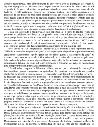 dinheiro economizado. Mas diferentemente do que ocorria com as plantações de açúcar ou
algodão, as pequenas propriedades cafeeiras podiam ser extremamente lucrativas. Mais de 1/4
da produção do oeste colombiano no período vinha de pequenas fazendas de menos de três
hectares. O café certamente poderia ser cultivado também em grandes plantações, e a
produção de São Paulo era totalmente desproporcional em relação a outros grandes estados;
mas a região também era repleta de pequenas fazendas bastante prósperas.28 De fato, uma das
vantagens do café era permitir que os pequenos proprietários plantassem outras culturas por
entre as árvores, obtendo ao mesmo tempo alimentos básicos para suas famílias e um produto
rentável. E onde os agricultores conseguiam estabelecer seus próprios negócios, até mesmo os
grandes fazendeiros eram obrigados a pagar salários decentes aos trabalhadores.
O café era associado à prosperidade, não importava se o lucro do produto vinha das
pequenas propriedades familiares ou das grandes, com trabalhadores bem-pagos. O motivo
dessa prosperidade não podia ser explicado apenas pelos preços altos – o valor do algodão
superava consideravelmente o do café, o do açúcar e o do cacau entre 1899 e 191329 –, mas
porque a natureza da produção cafeeira conduzia a um crescimento econômico de base ampla,
e os benefícios gerados não ficavam restritos aos domínios de uma pequena elite.
Havia outros cultivos “progressistas” além do café. O arroz era o mais importante. Burma,
Tailândia e Indochina, responsáveis por 3/4 das exportações do produto, experimentaram um
crescimento extremamente rápido, quase tão includente quanto o das regiões de café.30 O
mesmo ocorreu com o cacau da África ocidental, um cultivo de pequenas propriedades.
Sobretudo onde grãos, como o trigo, podiam ser cultivados de forma lucrativa em pequenas
propriedades, tal qual no Cone Sul latino-americano e em partes da Índia, as perspectivas
para uma prosperidade generalizada eram maiores.
O Brasil sofreu o impacto de diferentes cultivos, uma vez que o país continha tanto regiões
bem-sucedidas quanto fracassadas. A agricultura do Nordeste era baseada em grandes
plantações de algodão e cana-de-açúcar. Os proprietários de terra dependiam dos escravos –
na época em que a escravidão era permitida – e do trabalho informal para o funcionamento de
seus estados. Os donos de terra se esforçavam para manter os trabalhadores nas fazendas
locais, já que sem funcionários cativos as plantações entrariam em colapso. No outro extremo,
na região Sudeste ao redor de São Paulo, desenvolvia-se uma economia próspera com base no
café. Havia uma demanda constante por mais fazendeiros e mais trabalhadores para o cultivo
de novas terras. Muitas das fazendas eram pequenas e vários agricultores trabalhavam para si
mesmos – se trabalhassem para outros, recebiam salários decentes e podiam passar livremente
de um empregador a outro. Aqui, os mais ricos se posicionavam nos setores de exportação,
finanças e comércio. Essa elite paulista, tão preocupada quanto a nordestina com seus
próprios interesses, estimulou o cultivo de novas terras e o desenvolvimento de fazendas
ainda mais lucrativas. O Nordeste se estagnou, enquanto o Sudeste prosperou.
Teria sido melhor para o país se os nordestinos tivessem migrado para as fazendas de café
da região Sul, mas isso arruinaria a base econômica dos donos das plantações do Nordeste.
Dessa forma, os governantes do Nordeste faziam de tudo para manter seus trabalhadores nas
plantações: controles burocráticos de movimentação populacional; poucos investimentos para
a construção de ferrovias; obstáculos aos anúncios de trabalho e aos empregadores.
Desesperadas por mão de obra, as classes dominantes do Sudeste trouxeram milhões de
trabalhadores do sul da Europa. A necessidade de mão de obra era tão grande que os
 