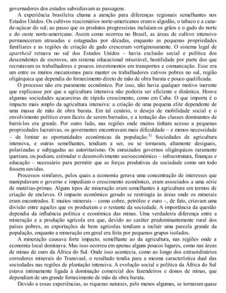 governadores dos estados subsidiavam as passagens.
A experiência brasileira chama a atenção para diferenças regionais semelhantes nos
Estados Unidos. Os cultivos reacionários norte-americanos eram o algodão, o tabaco e a cana-
de-açúcar do sul; ao passo que os produtos progressistas incluíam os grãos e o gado do norte
e do oeste norte-americano. Assim como ocorreu no Brasil, as áreas de cultivo intensivo
permaneceram atrasadas e estagnadas por décadas, enquanto as pequenas propriedades
familiares e as regiões de criação de gado cresceram vertiginosamente. O sistema legal de
apartheid reinava no sul dos Estados Unidos – havia exclusão social e política dos
descendentes de escravos, um sistema educacional miserável, hostilidade por parte dos que
recrutavam os trabalhadores e poucos investimentos em transportes e comunicação. Esse era
um entre os muitos mecanismos para manter os trabalhadores cativos pobres no sul, região
oligárquica que dependia do fornecimento direto de mão de obra barata e pouco qualificada.
O processo não era puramente econômico. Por isso, não havia qualquer motivo inerente
que explicasse por que a agricultura intensiva não poderia ser eficiente e dinâmica. Houve
algumas sociedades açucareiras de rápido crescimento, como em Cuba. O que importa é o
impacto mais amplo da agricultura intensiva: a criação de uma pequena elite dependente de
uma massa de mão de obra barata. Em tal cenário, o desejo de mobilidade social e o
envolvimento político eram fáceis de serem barrados, e a tentação das classes dominantes de
barrá-los era grande. Por outro lado, nas regiões onde muitos tinham acesso a pequenas
propriedades lucrativas, os governantes encontravam mais dificuldade – e menos necessidade
– de limitar as oportunidades econômicas da população.31 Sociedades de agricultura
intensiva, e outras semelhantes, tendiam a ser, ou se tornaram, altamente desiguais,
polarizadas e subjugadas ao autoritarismo. Os enraizados governos oligárquicos raramente
queriam, ou podiam, estimular o desenvolvimento socioeconômico – infraestrutura, finanças e
educação – necessário para permitir que as forças produtivas da sociedade como um todo
fossem ouvidas.
Processos similares, pelos quais a economia gerava uma concentração de interesses que
manipulavam o governo e impediam o crescimento econômico, eram associados a uma série
de matérias-primas. Alguns tipos de mineração eram semelhantes à agricultura em termos de
criação de enclaves. O impacto econômico gerado se restringia às áreas onde os minerais
eram encontrados. E muitos minerais – como cobre, petróleo e ouro –, de fato, criavam uma
divisão entre aqueles que os produziam e o restante da sociedade. A importância da questão
dependia da influência política e econômica das minas. Uma verdadeira diferença entre a
mineração e a produção agrícola era que, devido ao caráter predominantemente rural dos
países pobres, as exportações de bens agrícolas tendiam a incluir uma parcela grande da
população, enquanto a mineração em geral era feita por pequenos grupos isolados.
A mineração causava forte impacto, semelhante ao da agricultura, nas regiões onde a
economia local dominava. Mas isso ocorreu em apenas alguns poucos lugares, como nas áreas
de minas de ouro da África do Sul. Onde isso acontecia, como ao longo dos extraordinários
corredores minerais do Transvaal, o resultado tendia para a mesma característica dual das
sociedades nas regiões de plantação intensiva. A evolução social e política da África do Sul
estava intimamente ligada à dominação comercial dos fazendeiros e donos de minas, que
dependiam de um grande fornecimento de mão de obra barata.
Devido a essas experiências, as riquezas naturais, pelo menos algumas, se tornaram quase
 