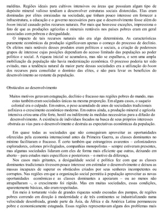 malditas. Regiões ideais para cultivos intensivos ou áreas que possuíam algum tipo de
depósito mineral valioso tendiam a desenvolver estruturas sociais distorcidas. Elas eram
dominadas por elites enraizadas na sociedade, que tinham pouco interesse em fornecer a
infraestrutura, a educação e o governo necessários para que o desenvolvimento fosse além do
boom inicial causado pelos recursos naturais. Por mais que houvesse exceções, impressiona o
fato de que as produções agrícolas e minerais rentáveis nos países pobres eram em geral
associadas com pobreza e desigualdade.
O impacto de tais recursos naturais não era algo determinista. As características
puramente econômicas da produção significavam apenas o começo do processo de declínio.
Os efeitos mais notáveis desses produtos eram políticos e sociais, a criação de poderosos
grupos de interesse cujas posições dependiam do acesso limitado das populações ao poder
político e social. A riqueza inicial se acumulava, mas não se espalhava, e sem uma ampla
mobilização da população não havia modernização econômica. O processo poderia ter sido
evitado, mas a tendência natural da maior parte dessas sociedades era a utilização do boom
dos recursos para consolidar o domínio das elites, e não para levar os benefícios do
desenvolvimento ao restante da população.
Obstáculos ao desenvolvimento
Muitos motivos geravam estagnação, declínio e fracasso nas regiões pobres do mundo, mas
estas também eram sociedades únicas na mesma proporção. Em alguns casos, o saqueio
colonial era o culpado. Em outros, o peso acumulado de anos de sociedades tradicionais
asfixiava o crescimento econômico moderno. Em outros ainda, a produção mineral e agrícola
intensiva criou uma elite forte, hostil ou indiferente às medidas necessárias para a difusão do
desenvolvimento. A existência de indivíduos focados na busca de seus próprios interesses
obstruía as vias para o desenvolvimento e destruía as expectativas econômicas da população.
Em quase todas as sociedades que não conseguiram aproveitar as oportunidades
oferecidas pela economia internacional antes da Primeira Guerra, as classes dominantes no
mínimo facilitaram o fracasso. É certo também que estrangeiros avarentos – colonizadores
exploradores, colonos privilegiados, companhias monopolistas – sempre estiveram presentes,
mas algumas sociedades lidaram com eles de forma mais eficiente que outras, deixando em
aberto – para estudos mais específicos e posteriores – o motivo da diferença.
Nos casos mais gritantes, a desigualdade social e política fez com que as classes
dominantes tradicionais tivessem pouco interesse em estimular o desenvolvimento e deixou as
massas incapazes de superar os obstáculos criados por seus senhores incompetentes ou
corruptos. Nas regiões em que a organização social permitiu à população aproveitar as novas
oportunidades econômicas e as classes dominantes a apoiaram – ou ao menos não
atrapalharam –, o crescimento foi rápido. Mas em muitas sociedades, essas condições,
aparentemente básicas, não eram respeitadas.
Em meio à torturante visão de grandes riquezas sendo escoadas dos pampas, de regiões
pobres correndo em direção à modernidade e de três continentes se industrializando numa
velocidade desenfreada, grande parte da Ásia, da África e da América Latina permaneceu
pobre e economicamente estagnada. Essas regiões representavam alguns dos problemas mais
 