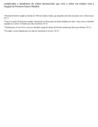 complicados e duradouros da ordem internacional, que viria a entrar em colapso com a
chegada da Primeira Guerra Mundial.
a Movimento literário surgido na década de 1920 nos Estados Unidos, que propunha uma fusão da poesia com o ritmo do jazz.
(N.T.)
b Ouçam os gritos do fantasma Leopoldo / Queimando no inferno pela sua horda mutiladora de mãos / Ouça como os demônios
regozijam-se e urram / Cortando suas mãos no inferno. (N.T.)
c Tradução para Young Turks, como era chamado o grupo de oficiais do Exército otomano que lutava por reformas. (N.T.)
d Em inglês, o termo utilizado para esse tipo de contratação é identure. (N.T.)
 