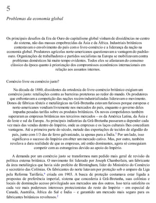 5
Problemas da economia global
Os principais desafios da Era de Ouro do capitalismo global vinham de dissidências no centro
do sistema, não das massas empobrecidas da Ásia e da África. Industriais britânicos
contestavam o envolvimento do país com o livre-comércio e a liderança da nação na
economia global. Produtores agrícolas norte-americanos questionavam a vantagem do padrão-
ouro. Organizações de trabalhadores e partidos socialistas na Europa se mobilizavam contra
problemas domésticos há muito tempo evidentes. Todos eles se afastaram do consenso
clássico da época quanto à priorização dos compromissos econômicos internacionais em
relação aos assuntos internos.
Comércio livre ou comércio justo?
Na década de 1880, dissidentes da ortodoxia do livre-comércio britânico exigiam um
comércio justo: retaliações contra as barreiras protetoras ao redor do mundo. Os produtores
que enfrentavam a competição das nações recém-industrializadas lideravam o movimento.
Donos de fábricas têxteis e metalúrgicas na Grã-Bretanha estavam furiosos porque europeus e
norte-americanos vendiam livremente nos mercados do país, enquanto o governo deles
impunha pesadas tarifas sobre os produtos britânicos. Os novos competidores também
superaram as empresas britânicas nos terceiros mercados – os da América Latina, da Ásia e
do leste e sul da Europa. As principais indústrias da Grã-Bretanha passaram a depender cada
vez mais das vendas dentro do Império, onde as empresas e os laços culturais lhes concediam
vantagens. Até a primeira parte do século, metade das exportações de tecidos de algodão do
país, junto com 1/3 das de ferro galvanizado, ia apenas para a Índia.1 Por um lado, isso
significava o sucesso do Império em obter um mercado cativo. Mas, por outro, também
revelava a dura realidade de que as empresas, até então dominantes, agora só conseguiam
competir com as estrangeiras devido ao apoio do Império.
A demanda por um comércio justo se transformou num pedido mais geral de revisão da
política externa britânica. O movimento foi liderado por Joseph Chamberlain, um fabricante
da área metalúrgica que havia sido prefeito de Birmingham, líder do Ministério do Comércio
e secretário das Colônias. Os fabricantes do norte lutavam por proteção sob o amparo da Liga
pela Reforma Tarifária,a criada em 1903. A busca de proteção costumava estar ligada a
propostas de preferência imperial, sistema que concederia à Grã-Bretanha, suas colônias e
locais de dominação acesso privilegiado aos mercados uns dos outros. Isso teria satisfeito os
cada vez mais poderosos interesses protecionistas do resto do Império – em especial de
Canadá, Austrália, África do Sul e Índia – e garantido um mercado mais seguro para os
fabricantes britânicos revoltosos.2
 