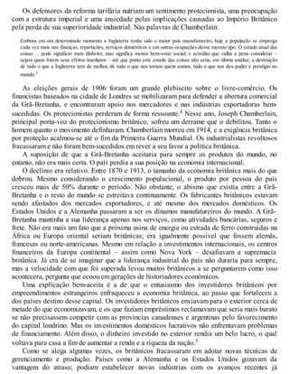 Os defensores da reforma tarifária nutriam um sentimento protecionista, uma preocupação
com a estrutura imperial e uma ansiedade pelas implicações causadas ao Império Britânico
pela perda de sua superioridade industrial. Nas palavras de Chamberlain:
Embora em um determinado momento a Inglaterra tenha sido o maior país manufatureiro, hoje a população se emprega
cada vez mais nas finanças, repartições, serviços domésticos e em outras ocupações desse mesmo tipo. O estado atual das
coisas ... pode significar mais dinheiro, mas significa menos bem-estar social; e acredito que valha a pena considerar –
sejam quais forem seus efeitos imediatos – até que ponto este estado das coisas não seria, em última análise, a destruição
de tudo o que a Inglaterra tem de melhor, de tudo o que nos tornou quem somos, tudo o que nos deu poder e prestígio no
mundo.3
As eleições gerais de 1906 foram um grande plebiscito sobre o livre-comércio. Os
financistas baseados na cidade de Londres se mobilizaram para defender a abertura comercial
da Grã-Bretanha, e encontraram apoio nos mercadores e nas indústrias exportadoras bem-
sucedidas. Os protecionistas perderam de forma ressoante.4 Nesse ano, Joseph Chamberlain,
principal porta-voz do protecionismo britânico, sofreu um derrame que o debilitou. Tanto o
homem quanto o movimento definharam. Chamberlain morreu em 1914, e a exigência britânica
por proteção acalmou-se até o fim da Primeira Guerra Mundial. Os industrialistas revoltosos
fracassaram e não foram bem-sucedidos em rever a seu favor a política britânica.
A suposição de que a Grã-Bretanha aceitaria para sempre os produtos do mundo, no
entanto, não era mais certa. O país perdia a sua posição na economia internacional.
O declínio era relativo. Entre 1870 e 1913, o tamanho da economia britânica mais do que
dobrou. Mesmo considerando o crescimento populacional, o produto por pessoa do país
cresceu mais de 50% durante o período. Não obstante, o abismo que existia entre a Grã-
Bretanha e o resto do mundo se estreitava continuamente. Os fabricantes britânicos estavam
sendo afastados dos mercados exportadores, e até mesmo dos mercados domésticos. Os
Estados Unidos e a Alemanha passaram a ser os dínamos manufatureiros do mundo. A Grã-
Bretanha mantinha a sua liderança apenas nos serviços, como atividades bancárias, seguros e
frete. Não era mais um fato que a próxima usina de energia ou estrada de ferro construídas na
África ou Europa oriental seriam britânicas; era igualmente possível que fossem alemãs,
francesas ou norte-americanas. Mesmo em relação a investimentos internacionais, os centros
financeiros da Europa continental – assim como Nova York – desafiavam a supremacia
britânica. Já era de se imaginar que a liderança industrial do país não duraria para sempre,
mas a velocidade com que foi superada levou muitos britânicos a se perguntarem como isso
acontecera, pergunta que ecoou em gerações de historiadores econômicos.
Uma explicação bem-aceita é a de que o entusiasmo dos investidores britânicos por
empreendimentos estrangeiros enfraqueceu a economia britânica, ao passo que fortaleceu a
dos países destino desse capital. Os investidores britânicos enviavam para o exterior cerca de
metade do que economizavam, e os que faziam empréstimos reclamavam que seria mais barato
se não precisassem competir com as províncias canadenses e argentinas pelo favorecimento
do capital londrino. Mas os investimentos domésticos lucrativos não enfrentavam problemas
de financiamento. Além disso, o dinheiro investido no exterior rendia um belo lucro, o qual
voltava para casa a fim de aumentar a renda e a riqueza da nação.5
Como se alega algumas vezes, os britânicos fracassaram em adotar novas técnicas de
gerenciamento e produção. Países como a Alemanha e os Estados Unidos gozavam da
vantagem do atraso; podiam estabelecer novas indústrias com os avanços recentes já
 
