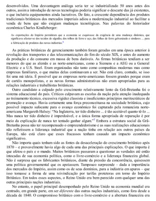 desenvolvidos. Uma desvantagem análoga seria ter se industrializado 50 anos antes dos
outros, assim a introdução de novas tecnologias poderia significar o descarte das já existentes,
o que incluiria equipamentos ainda lucrativos. De fato, a crescente dependência dos produtos
tradicionais britânicos dos mercados imperiais adiou a modernização industrial ao facilitar a
venda de bens que não exigiam mudanças tecnológicas. Nas palavras do historiador
econômica Charles Kindleberger:
As exportações do Império permitiram que a economia se esquivasse da exigência de uma mudança dinâmica, que
significava afastar-se dos tecidos de algodão, dos trilhos de ferro e aço, das folhas de ferro galvanizado e similares ... para
a fabricação de produtos das novas indústrias.6
As práticas britânicas de gerenciamento também foram geradas em uma época anterior à
revolução dos transportes e das telecomunicações do fim do século XIX, e antes do aumento
da produção e do consumo em massa de bens duráveis. As firmas britânicas tendiam a ser
menores do que as alemãs e as norte-americanas, como a Siemens e a AEG ou a General
Electric e a U.S. Steel. Eram organizadas não tanto como companhias modernas mas como
empresas familiares, o que muitas delas continuavam a ser. Não está claro, contudo, se isso
foi uma má ideia. É possível que as empresas norte-americanas fossem grandes porque eram
de cartéis monopolistas, e as novas formas administrativas não eram apropriadas para as
relações industriais e trabalhistas britânicas.
Outro candidato a culpado pelo crescimento relativamente lento da Grã-Bretanha foi o
sistema educacional do país. Críticos culpavam as escolas da nação pela atenção inadequada
ao treinamento técnico, excessiva rigidez classista e insuficientes princípios meritocráticos de
promoção e avanço. Havia certamente uma força preconceituosa na sociedade britânica, cujo
possível impacto sufocante para o avanço econômico foi capturado pela romancista norte-
americana Margareth Halsey: “Na Inglaterra, ter tido dinheiro ... é tão aceitável quanto tê-lo ...
Mas nunca ter tido dinheiro é imperdoável, e a única forma apropriada de reparação é por
meio da explicação de nunca ter tentado ganhar algum.”7 Embora a estrutura social da Grã-
Bretanha possa não ter recompensado o empreendedorismo e as suas realizações educacionais
não refletissem a liderança industrial que a nação tinha em relação aos outros países da
Europa, não está claro que esses fracassos tenham causado um impacto econômico
significativo.
Não importa quais tenham sido as fontes da desaceleração do crescimento britânico após
1870 – e provavelmente havia algo de cada uma das principais explicações. O que importa é
que afetou o país e o mundo. Muitos britânicos passaram a questionar as verdades até então
intocadas de sua economia política, como o livre-comércio e a liderança financeira global.
Não é surpresa que os fabricantes britânicos, diante da pressão da concorrência, quisessem
uma política governamental que os apoiassem. Tampouco surpreende – dada a importância
dos mercados do Império, assim como os de seus domínios, para a indústria em apuros – que
isso tomasse a forma de uma reivindicação por tarifas protetoras em torno do Império
Britânico. Em todos esses aspectos, o Reino Unido era bem parecido com qualquer uma das
outras principais nações industriais.
No entanto, o papel principal desempenhado pelo Reino Unido na economia mundial era
centrado, em grande parte, em ser diferente das outras nações industriais, como fora desde a
década de 1840. O compromisso britânico com o livre-comércio e a abertura financeira era
 