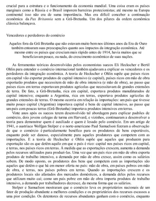 crucial para a estrutura e o funcionamento da economia mundial. Uma coisa eram os países
marginais como a Rússia e o Brasil imporem barreiras protecionistas; até mesmo na Europa
continental isso não era de suma importância. Mas era difícil conceber a continuação
econômica da Pax Britannia sem a Grã-Bretanha. Um dos pilares da ordem econômica
clássica balançava.
Vencedores e perdedores do comércio
Aqueles fora da Grã Bretanha que não estavam muito bem nos últimos anos da Era de Ouro
também entoaram suas preocupações quanto aos impactos da integração econômica. Até
mesmo entre os países que cresciam mais rápido antes de 1914, havia muitos que se
beneficiavam pouco, ou nada, do crescimento econômico de suas nações.
As ferramentas teóricas desenvolvidas pelos economistas suecos Eli Heckscher e Bertil
Ohlin para entender o comércio internacional também ajudavam a explicar os vencedores e os
perdedores da integração econômica. A teoria de Heckscher e Ohlin supõe que países ricos
em capital vão exportar produtos de capital intensivo (e capital), países ricos em mão de obra
exportarão produtos que necessitem de mão de obra intensiva (e mão de obra), ao passo que
países ricos em terras exportavam produtos agrícolas que necessitavam de grandes extensões
de terra. De fato, a Grã-Bretanha, rica em capital, exportava produtos manufaturados de
capital intensivo; enquanto a Argentina, rica em terras, exportava produtos agrícolas de
grandes extensões de terras. O mesmo ocorria em relação às importações: um país que tivesse
muito pouco capital (Argentina) importava capital e bens de capital intensivo, ao passo que
um país com poucas terras (Grã-Bretanha) importava produtos intensivos em terras.
Vinte anos após os suecos terem desenvolvido tal abordagem para explicar padrões de
comércio, dois jovens colegas de turma em Harvard, e vizinhos, continuaram a desenvolver a
teoria para demonstrar quem é auxiliado e quem é lesado pelo comércio. Em um artigo de
1941, o austríaco Wolfgan Stolper e o norte-americano Paul Samuelson fizeram a observação
de que o comércio é particularmente benéfico para os produtores de bens exportáveis,
enquanto pode ser danoso, especialmente para aqueles produtores que competem com as
importações. E a teoria de Heckscher e Ohlin supõe que aqueles que produzem para
exportação são os que detêm aquilo em que o país é rico: capital nos países ricos em capital,
e terras, nos países ricos em terras. À medida que as exportações crescem, aumenta a demanda
pelos recursos utilizados para produzi-las. Uma vez que um país rico em mão de obra exporta
produtos de trabalho intensivo, a demanda por mão de obra cresce, assim como os salários
sobem. De modo oposto, os produtores dos bens que competem com as importações são
aqueles que detêm o que há em menor oferta no país: mão de obra, em países pobres em mão
de obra, e terras, nos países pobres em terras. Quando as importações crescem e os
produtores locais são afastados dos mercados domésticos, a demanda deles pelos recursos
que utilizam muito cai; como um país pobre em mão de obra importa produtos de trabalho
intensivo, a demanda por trabalhadores decresce, da mesma forma que os salários.
Stolper e Samuelson mostraram que o comércio leva os proprietários nacionais de um
fator de produção abundante a melhores condições e os proprietários dos recursos escassos a
uma pior condição. Os detentores de recursos abundantes ganham com o comércio, enquanto
 