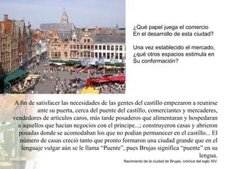 ¿Qué papel juega el comercio
                                                 En el desarrollo de esta ciudad?

                                                 Una vez establecido el mercado,
                                                 ¿qué otros espacios estimula en
                                                 Su conformación?




A fin de satisfacer las necesidades de las gentes del castillo empezaron a reunirse
          ante su puerta, cerca del puente del castillo, comerciantes y mercaderes,
vendedores de artículos caros, más tarde posaderos que alimentaran y hospedaran
  a aquellos que hacían negocios con el príncipe...; construyeron casas y abrieron
  posadas donde se acomodaban los que no podían permanecer en el castillo... El
   número de casas creció tanto que pronto formaron una ciudad grande que en el
   lenguaje vulgar aún se le llama “Puente”, pues Brujas significa “puente” en su
                                                                            lengua.
                                            Nacimiento de la ciudad de Brujas, crónica del siglo XIV.
 