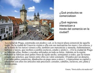 ¿Qué productos se
                                                         comercializan

                                                         ¿Qué regiones
                                                         interactúan a
                                                         través del comercio en la
                                                         ciudad?


 La ciudad de Praga, construida con piedra y cal, es la mayor plaza comercial de aquella
tierra. De la ciudad de Cracovia vienen a ella con sus mercancías los rusos y los eslavos, y
de la tierra de los turcos vienen a ella, también con mercancías y moneda, mahometanos,
hebreos y turcos, que reciben a cambio esclavos, estaño y pieles (...) En la ciudad de Praga
se fabrican sillas, bridas y escudos utilizados en toda su tierra. Además en la región
bohemia se fabrican unos paños finos de tejido ancho, semejantes a redes, que no tienen
ningún uso práctico, que tienen entre ellos un valor constante: 10 paños por un denario.
Con tales paños comercian, dándoselos en pago unos a otros (...) representan su capital y
adquieren con ellos los artículos más preciosos: cereales, caballos, esclavos, oro, plata y
demás cosas.

                                                               Ennen, “Storia della cità medievale”
 