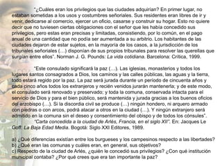 “¿Cuáles eran los privilegios que las ciudades adquirían? En primer lugar, no
estaban sometidas a los usos y costumbres señoriales. Sus residentes eran libres de ir y
venir, dedicarse al comercio, ejercer un oficio, casarse y construir su hogar. Esto no quiere
decir que no tuviesen ciertas obligaciones con el señor que les había concedido sus
privilegios, pero estas eran precisas y limitadas, consistiendo, por lo común, en el pago
anual de una cantidad que no podía ser aumentada a su arbitrio. Los habitantes de las
ciudades dejaron de estar sujetos, en la mayoría de los casos, a la jurisdicción de los
tribunales señoriales (…) disponían de sus propios tribunales para resolver las querellas que
surgían entre ellos”. Norman J. G. Pounds: La vida cotidiana. Barcelona: Crítica, 1999.

           “Este consulado significará la paz (…). Las iglesias, monasterios y todos los
lugares santos consagrados a Dios, los caminos y las calles públicas, las aguas y la tierra,
todo estará regido por la paz. La paz será jurada durante un período de cincuenta años y
cada cinco años todos los extranjeros y recién venidos jurarán mantenerla; y de este modo,
el consulado será renovado y preservado; y toda la comuna, conservada intacta para el
servicio de Dios y para el bien público, será mantenida y jurada gracias a los buenos oficios
del arzobispo (…). Si la discordia civil se produce (…) ningún hondero, ni arquero armado
con piedras o con arcos, podrá atacar a otros en la ciudad (…). Y ningún extranjero será
admitido en la comuna sin el deseo y consentimiento del obispo y de todos los cónsules”.
           “Carta concedida a la ciudad de Arlés, Francia, en el siglo XII”. En: Jacques Le
Goff: La Baja Edad Media. Bogotá: Siglo XXI Editores, 1989.

a) ¿Qué diferencias existían entre los burgueses y los campesinos respecto a las libertades?
b) ¿Qué eran las comunas y cuáles eran, en general, sus objetivos?
c) Respecto de la ciudad de Arlés, ¿quién le concedió sus privilegios? ¿Con qué institución
municipal contaba? ¿Por qué crees que era tan importante la paz?
 