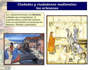Ciudades y ciudadanos medievales:
                      los artesanos

Los artesanos formaron los Gremios,
entidades que monopolizaron la
industria urbana y parte del comercio.
Estos se estructuraron en jerarquías de
Maestros, Oficiales y Aprendices.
 