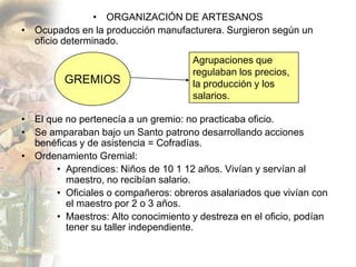 • ORGANIZACIÓN DE ARTESANOS
• Ocupados en la producción manufacturera. Surgieron según un
  oficio determinado.
                                      Agrupaciones que
                                      regulaban los precios,
         GREMIOS                      la producción y los
                                      salarios.

• El que no pertenecía a un gremio: no practicaba oficio.
• Se amparaban bajo un Santo patrono desarrollando acciones
  benéficas y de asistencia = Cofradías.
• Ordenamiento Gremial:
       • Aprendices: Niños de 10 1 12 años. Vivían y servían al
         maestro, no recibían salario.
       • Oficiales o compañeros: obreros asalariados que vivían con
         el maestro por 2 o 3 años.
       • Maestros: Alto conocimiento y destreza en el oficio, podían
         tener su taller independiente.
 