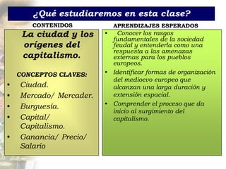 ¿Qué estudiaremos en esta clase?
       CONTENIDOS            APRENDIZAJES ESPERADOS
     La ciudad y los     •   Conocer los rasgos
                           fundamentales de la sociedad
     orígenes del          feudal y entenderla como una
                           respuesta a las amenazas
     capitalismo.          externas para los pueblos
                           europeos.
    CONCEPTOS CLAVES:    • Identificar formas de organización
                           del medioevo europeo que
•   Ciudad.                alcanzan una larga duración y
•   Mercado/ Mercader.     extensión espacial.
•   Burguesía.           • Comprender el proceso que da
                           inicio al surgimiento del
•   Capital/
     -                     capitalismo.
    Capitalismo.
•   Ganancia/ Precio/
    Salario
 