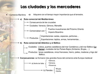 Las ciudades y los mercaderes
   Comercio Marítimo        Adquiere con el tiempo mayor importancia que el terrestre.

               a)   Ruta comercial del Mediterráneo
                         Consecuencia de las cruzadas
                         Ciudades: Venecia, Génova, Marsella
                                                  Puertos musulmanes del Próximo Oriente
                         Comerciaban con
                                                  Imperio Bizantino

                                         Importaciones: sedas, especies, perfumes…
                         Productos
                                         Exportaciones: tejidos, armas, herramientas…
               b) Ruta comercial del Atlántico y el Báltico

                        Ciudades: Lisboa, puertos castellanos del mar Cantábrico y del mar Báltico (La
                                  Hansa), ciudades de los Países Bajos (Amberes, Brujas,…)
                        Productos: lanas castellanas, vinos franceses, hierro, pieles, maderas y trigo del
                                   Báltico.
               Consecuencias: se formaron dos grandes focos del comercio enla Europa medieval
                                                  •Génova.
                            a) Norte de Italia    •Venecia.
                                                  •Florencia.

                                                            •Brujas.
                                             b) Flandes     •Gante.
 