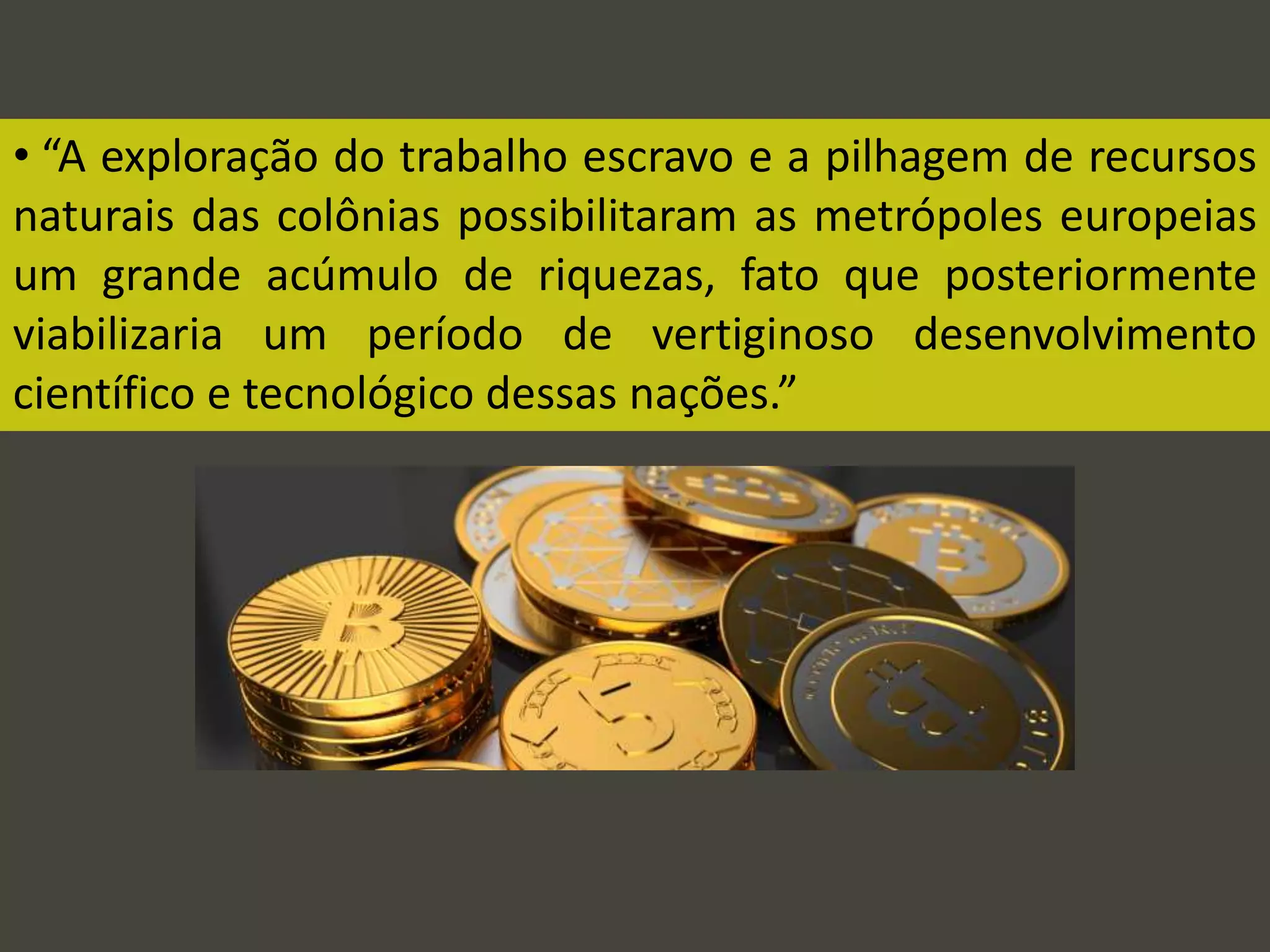 • “A exploração do trabalho escravo e a pilhagem de recursos
naturais das colônias possibilitaram as metrópoles europeias
um grande acúmulo de riquezas, fato que posteriormente
viabilizaria um período de vertiginoso desenvolvimento
científico e tecnológico dessas nações.”