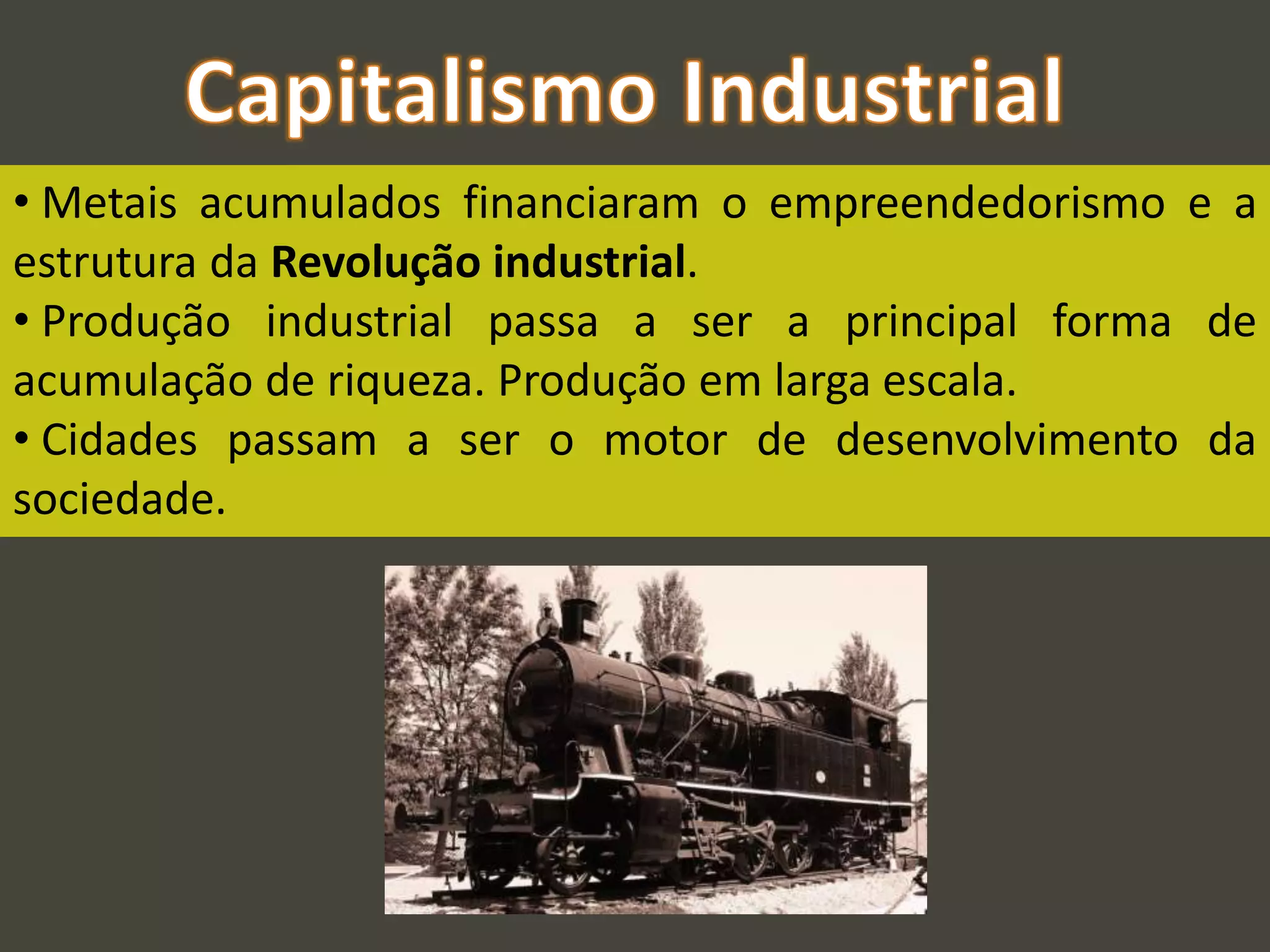 • Metais acumulados financiaram o empreendedorismo e a
estrutura da Revolução industrial.
• Produção industrial passa a ser a principal forma de
acumulação de riqueza. Produção em larga escala.
• Cidades passam a ser o motor de desenvolvimento da
sociedade.
