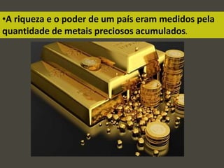 •A riqueza e o poder de um país eram medidos pela
quantidade de metais preciosos acumulados.
 
