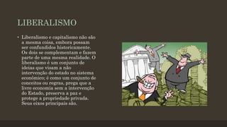 LIBERALISMO
• Liberalismo e capitalismo não são
a mesma coisa, embora possam
ser confundidos historicamente.
Os dois se complementam e fazem
parte de uma mesma realidade. O
liberalismo é um conjunto de
ideias que visam a não
intervenção do estado no sistema
econômico; é como um conjunto de
conceitos ou regras, prega que a
livre economia sem a intervenção
do Estado, preserva a paz e
protege a propriedade privada.
Seus eixos principais são.
 