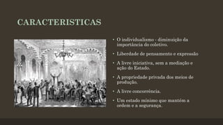 CARACTERISTICAS
• O individualismo - diminuição da
importância do coletivo.
• Liberdade de pensamento e expressão
• A livre iniciativa, sem a mediação e
ação do Estado.
• A propriedade privada dos meios de
produção.
• A livre concorrência.
• Um estado mínimo que mantém a
ordem e a segurança.
 