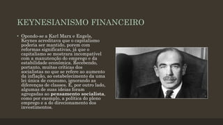 KEYNESIANISMO FINANCEIRO
• Opondo-se a Karl Marx e Engels,
Keynes acreditava que o capitalismo
poderia ser mantido, porem com
reformas significativas, já que o
capitalismo se mostrara incompatível
com a manutenção do emprego e da
estabilidade econômica. Recebendo,
portanto, muitas críticas dos
socialistas no que se refere ao aumento
da inflação, ao estabelecimento da uma
lei única de consumo, ignorando as
diferenças de classes. E, por outro lado,
algumas de suas ideias foram
agregadas ao pensamento socialista,
como por exemplo, a política do pleno
emprego e a do direcionamento dos
investimentos.
 