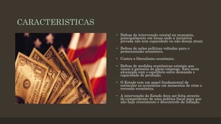 CARACTERISTICAS
• Defesa da intervenção estatal na economia,
principalmente em áreas onde a iniciativa
privada não tem capacidade ou não deseja atuar.
• Defesa de ações políticas voltadas para o
protecionismo econômico.
• Contra o liberalismo econômico.
• Defesa de medidas econômicas estatais que
visem à garantia do pleno emprego. Este seria
alcançado com o equilíbrio entre demanda e
capacidade de produção.
• O Estado tem um papel fundamental de
estimular as economias em momentos de crise e
recessão econômica.
• A intervenção do Estado deve ser feita através
do cumprimento de uma política fiscal para que
não haja crescimento e descontrole da inflação.
 