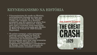 KEYNESIANISMO NA HISTÓRIA
• O keynesianismo foi usado na História,
principalmente durante as crises que
ocorreram no século XX. Nos Estados
Unidos, por exemplo, foi a doutrina
econômica que deu suporte ao plano New
Deal do presidente Roosevelt, voltado
para tirar a economia norte-americana
da profunda crise provocada pela Quebra
da Bolsa de Valores de 1929 (Grande
Depressão).
• Os países europeus, cujas economias
estavam estraçalhadas no final da
Segunda Guerra Mundial, também
recorreram aos fundamentos do
keynesianismo para tirar suas economias
da crise. Nesta situação era de
fundamental importância à interferência
do Estado, como fonte de promoção do
desenvolvimento econômico e social.
 