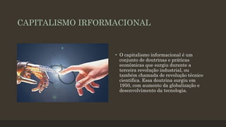 CAPITALISMO IRFORMACIONAL
• O capitalismo informacional é um
conjunto de doutrinas e práticas
econômicas que surgiu durante a
terceira revolução industrial, ou
também chamada de revolução técnico
cientifica. Essa doutrina surgiu em
1950, com aumento da globalização e
desenvolvimento da tecnologia.
 