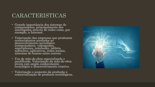 CARACTERISTICAS
• Grande importância dos sistemas de
computadores, principalmente dos
interligados através de redes como, por
exemplo, a Internet.
• Valorização das empresas que produzem
conhecimentos atrelados ao
desenvolvimento tecnológico
(computadores, videogames,
smartphones, notebooks, tablets,
softwares, aplicativos, redes sociais,
sistemas de buscas entre outros).
• Uso de mão-de-obra especializada e
qualificada. Valorização da mão-de-obra
jovem com amplo conhecimento
tecnológico e desenvolvimento criativo.
• Valorização e aumento da produção e
comercialização de produtos tecnológicos.
 